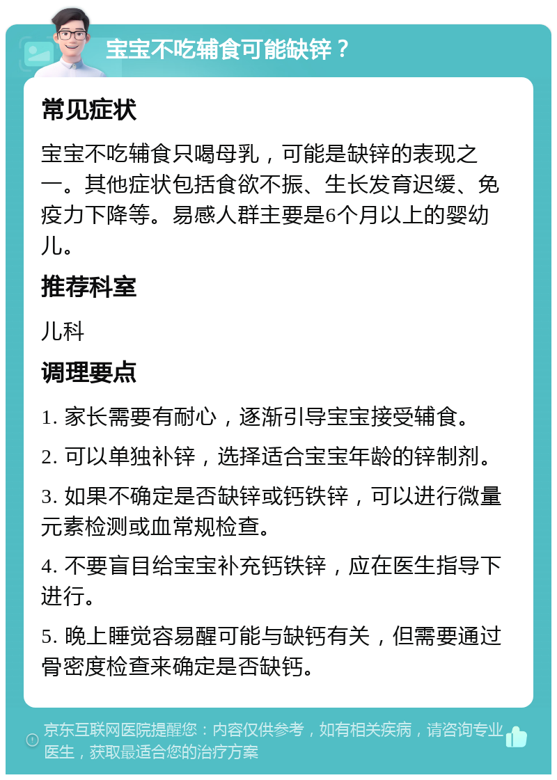 宝宝不吃辅食可能缺锌？ 常见症状 宝宝不吃辅食只喝母乳，可能是缺锌的表现之一。其他症状包括食欲不振、生长发育迟缓、免疫力下降等。易感人群主要是6个月以上的婴幼儿。 推荐科室 儿科 调理要点 1. 家长需要有耐心，逐渐引导宝宝接受辅食。 2. 可以单独补锌，选择适合宝宝年龄的锌制剂。 3. 如果不确定是否缺锌或钙铁锌，可以进行微量元素检测或血常规检查。 4. 不要盲目给宝宝补充钙铁锌，应在医生指导下进行。 5. 晚上睡觉容易醒可能与缺钙有关，但需要通过骨密度检查来确定是否缺钙。