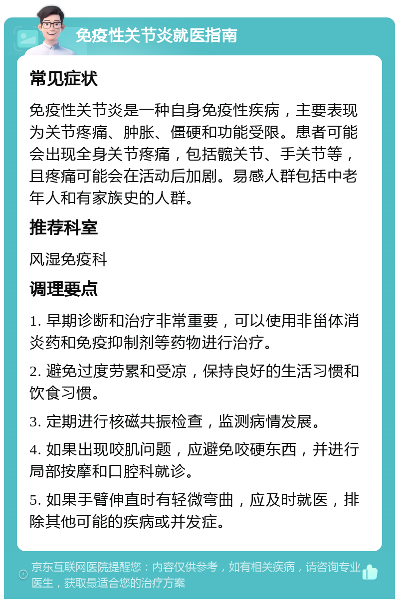 免疫性关节炎就医指南 常见症状 免疫性关节炎是一种自身免疫性疾病，主要表现为关节疼痛、肿胀、僵硬和功能受限。患者可能会出现全身关节疼痛，包括髋关节、手关节等，且疼痛可能会在活动后加剧。易感人群包括中老年人和有家族史的人群。 推荐科室 风湿免疫科 调理要点 1. 早期诊断和治疗非常重要，可以使用非甾体消炎药和免疫抑制剂等药物进行治疗。 2. 避免过度劳累和受凉，保持良好的生活习惯和饮食习惯。 3. 定期进行核磁共振检查，监测病情发展。 4. 如果出现咬肌问题，应避免咬硬东西，并进行局部按摩和口腔科就诊。 5. 如果手臂伸直时有轻微弯曲，应及时就医，排除其他可能的疾病或并发症。