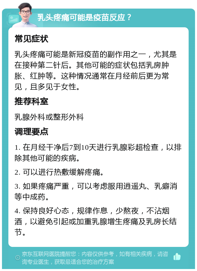 乳头疼痛可能是疫苗反应？ 常见症状 乳头疼痛可能是新冠疫苗的副作用之一，尤其是在接种第二针后。其他可能的症状包括乳房肿胀、红肿等。这种情况通常在月经前后更为常见，且多见于女性。 推荐科室 乳腺外科或整形外科 调理要点 1. 在月经干净后7到10天进行乳腺彩超检查，以排除其他可能的疾病。 2. 可以进行热敷缓解疼痛。 3. 如果疼痛严重，可以考虑服用逍遥丸、乳癖消等中成药。 4. 保持良好心态，规律作息，少熬夜，不沾烟酒，以避免引起或加重乳腺增生疼痛及乳房长结节。