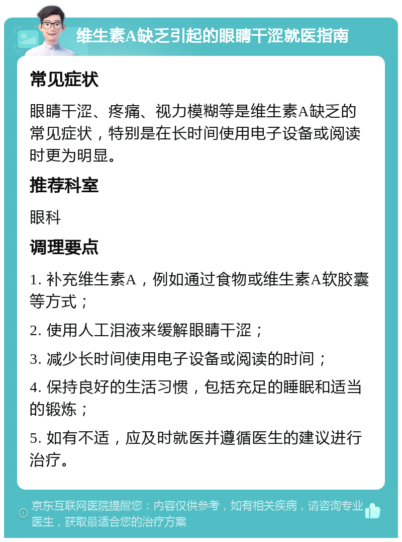 维生素A缺乏引起的眼睛干涩就医指南 常见症状 眼睛干涩、疼痛、视力模糊等是维生素A缺乏的常见症状，特别是在长时间使用电子设备或阅读时更为明显。 推荐科室 眼科 调理要点 1. 补充维生素A，例如通过食物或维生素A软胶囊等方式； 2. 使用人工泪液来缓解眼睛干涩； 3. 减少长时间使用电子设备或阅读的时间； 4. 保持良好的生活习惯，包括充足的睡眠和适当的锻炼； 5. 如有不适，应及时就医并遵循医生的建议进行治疗。