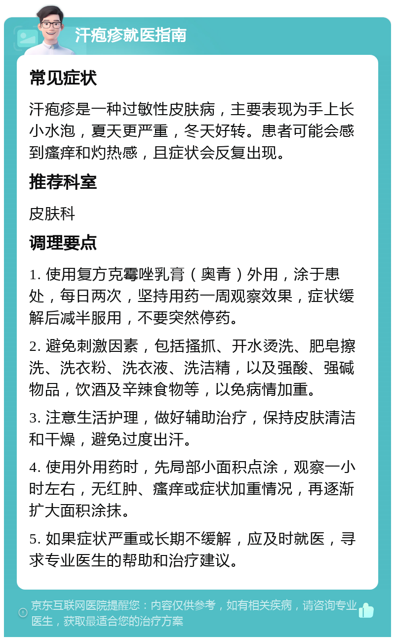 汗疱疹就医指南 常见症状 汗疱疹是一种过敏性皮肤病，主要表现为手上长小水泡，夏天更严重，冬天好转。患者可能会感到瘙痒和灼热感，且症状会反复出现。 推荐科室 皮肤科 调理要点 1. 使用复方克霉唑乳膏（奥青）外用，涂于患处，每日两次，坚持用药一周观察效果，症状缓解后减半服用，不要突然停药。 2. 避免刺激因素，包括搔抓、开水烫洗、肥皂擦洗、洗衣粉、洗衣液、洗洁精，以及强酸、强碱物品，饮酒及辛辣食物等，以免病情加重。 3. 注意生活护理，做好辅助治疗，保持皮肤清洁和干燥，避免过度出汗。 4. 使用外用药时，先局部小面积点涂，观察一小时左右，无红肿、瘙痒或症状加重情况，再逐渐扩大面积涂抹。 5. 如果症状严重或长期不缓解，应及时就医，寻求专业医生的帮助和治疗建议。