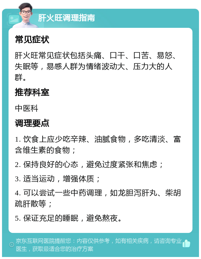 肝火旺调理指南 常见症状 肝火旺常见症状包括头痛、口干、口苦、易怒、失眠等，易感人群为情绪波动大、压力大的人群。 推荐科室 中医科 调理要点 1. 饮食上应少吃辛辣、油腻食物，多吃清淡、富含维生素的食物； 2. 保持良好的心态，避免过度紧张和焦虑； 3. 适当运动，增强体质； 4. 可以尝试一些中药调理，如龙胆泻肝丸、柴胡疏肝散等； 5. 保证充足的睡眠，避免熬夜。