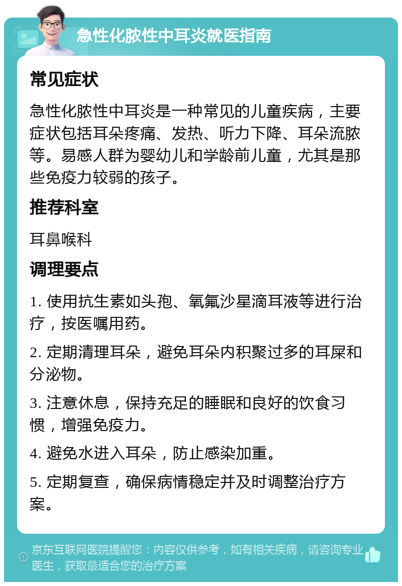 急性化脓性中耳炎就医指南 常见症状 急性化脓性中耳炎是一种常见的儿童疾病，主要症状包括耳朵疼痛、发热、听力下降、耳朵流脓等。易感人群为婴幼儿和学龄前儿童，尤其是那些免疫力较弱的孩子。 推荐科室 耳鼻喉科 调理要点 1. 使用抗生素如头孢、氧氟沙星滴耳液等进行治疗，按医嘱用药。 2. 定期清理耳朵，避免耳朵内积聚过多的耳屎和分泌物。 3. 注意休息，保持充足的睡眠和良好的饮食习惯，增强免疫力。 4. 避免水进入耳朵，防止感染加重。 5. 定期复查，确保病情稳定并及时调整治疗方案。