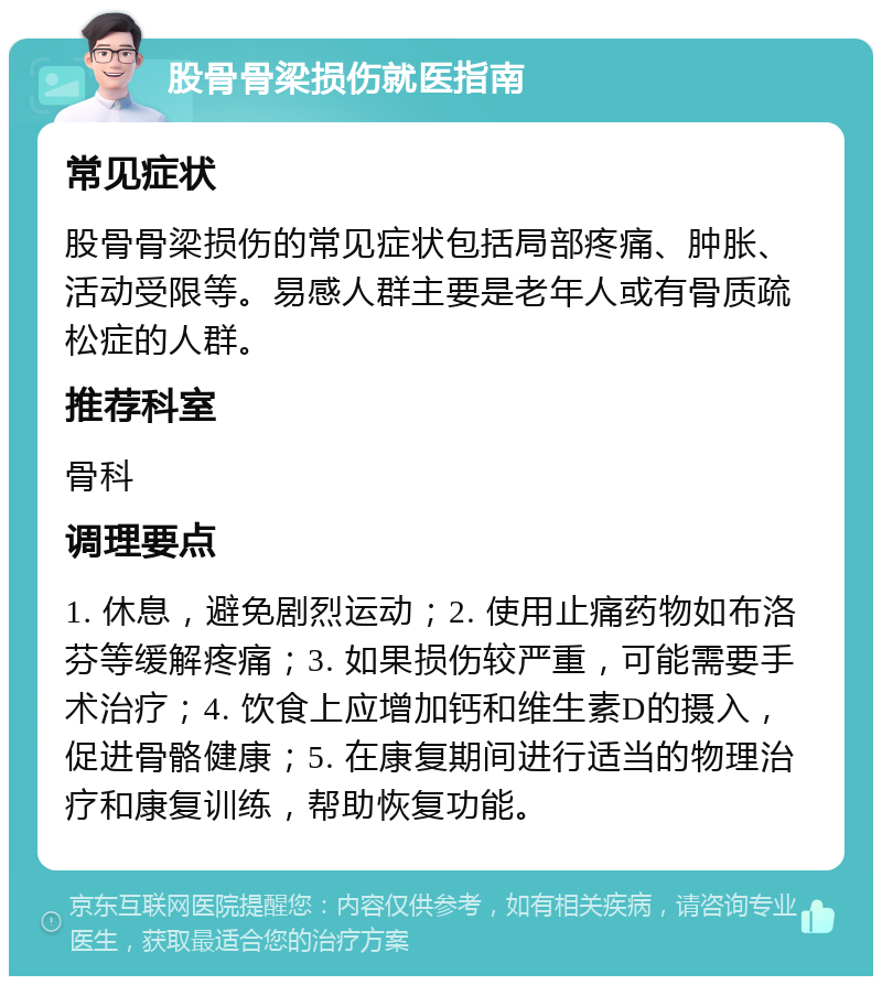 股骨骨梁损伤就医指南 常见症状 股骨骨梁损伤的常见症状包括局部疼痛、肿胀、活动受限等。易感人群主要是老年人或有骨质疏松症的人群。 推荐科室 骨科 调理要点 1. 休息，避免剧烈运动；2. 使用止痛药物如布洛芬等缓解疼痛；3. 如果损伤较严重，可能需要手术治疗；4. 饮食上应增加钙和维生素D的摄入，促进骨骼健康；5. 在康复期间进行适当的物理治疗和康复训练，帮助恢复功能。