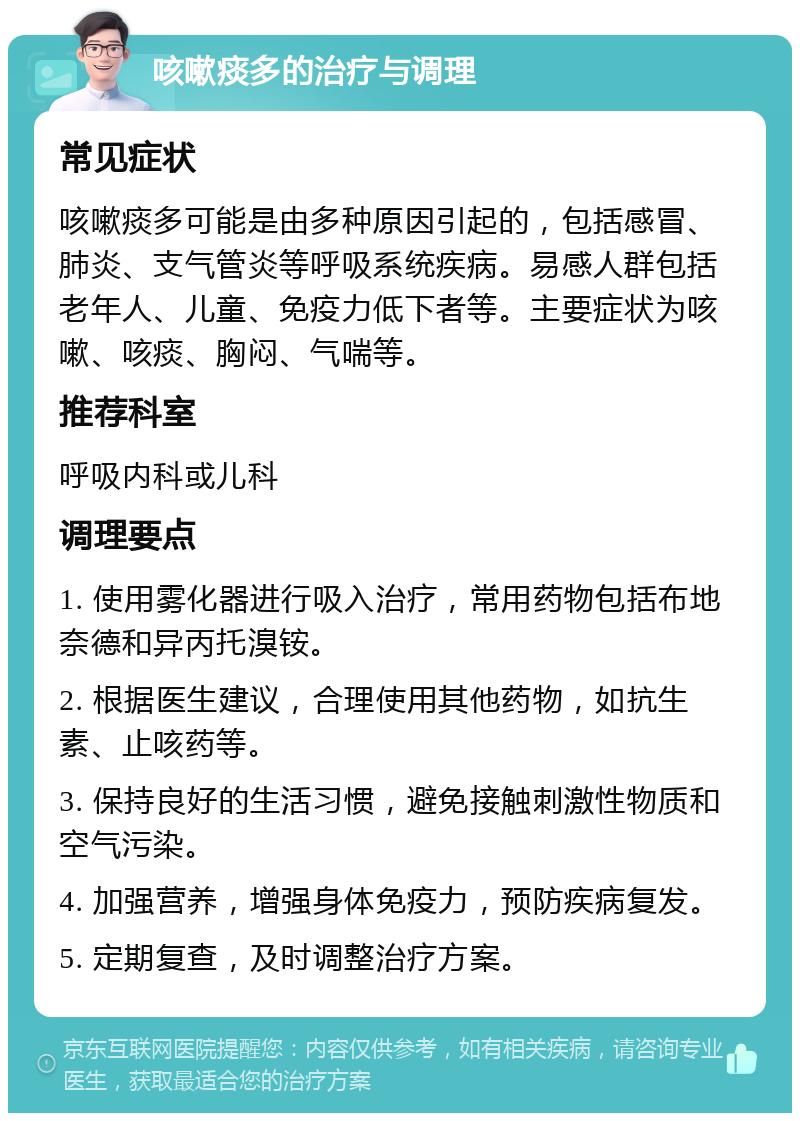 咳嗽痰多的治疗与调理 常见症状 咳嗽痰多可能是由多种原因引起的，包括感冒、肺炎、支气管炎等呼吸系统疾病。易感人群包括老年人、儿童、免疫力低下者等。主要症状为咳嗽、咳痰、胸闷、气喘等。 推荐科室 呼吸内科或儿科 调理要点 1. 使用雾化器进行吸入治疗，常用药物包括布地奈德和异丙托溴铵。 2. 根据医生建议，合理使用其他药物，如抗生素、止咳药等。 3. 保持良好的生活习惯，避免接触刺激性物质和空气污染。 4. 加强营养，增强身体免疫力，预防疾病复发。 5. 定期复查，及时调整治疗方案。