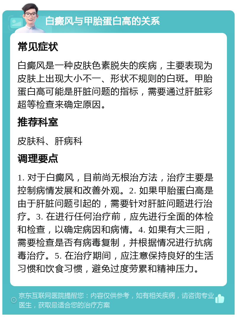 白癜风与甲胎蛋白高的关系 常见症状 白癜风是一种皮肤色素脱失的疾病，主要表现为皮肤上出现大小不一、形状不规则的白斑。甲胎蛋白高可能是肝脏问题的指标，需要通过肝脏彩超等检查来确定原因。 推荐科室 皮肤科、肝病科 调理要点 1. 对于白癜风，目前尚无根治方法，治疗主要是控制病情发展和改善外观。2. 如果甲胎蛋白高是由于肝脏问题引起的，需要针对肝脏问题进行治疗。3. 在进行任何治疗前，应先进行全面的体检和检查，以确定病因和病情。4. 如果有大三阳，需要检查是否有病毒复制，并根据情况进行抗病毒治疗。5. 在治疗期间，应注意保持良好的生活习惯和饮食习惯，避免过度劳累和精神压力。