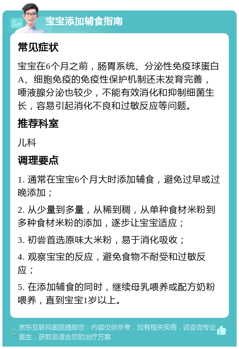 宝宝添加辅食指南 常见症状 宝宝在6个月之前，肠胃系统、分泌性免疫球蛋白A、细胞免疫的免疫性保护机制还未发育完善，唾液腺分泌也较少，不能有效消化和抑制细菌生长，容易引起消化不良和过敏反应等问题。 推荐科室 儿科 调理要点 1. 通常在宝宝6个月大时添加辅食，避免过早或过晚添加； 2. 从少量到多量，从稀到稠，从单种食材米粉到多种食材米粉的添加，逐步让宝宝适应； 3. 初尝首选原味大米粉，易于消化吸收； 4. 观察宝宝的反应，避免食物不耐受和过敏反应； 5. 在添加辅食的同时，继续母乳喂养或配方奶粉喂养，直到宝宝1岁以上。