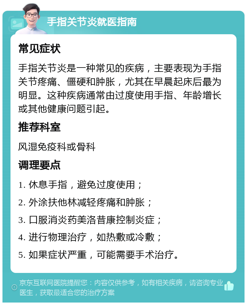 手指关节炎就医指南 常见症状 手指关节炎是一种常见的疾病，主要表现为手指关节疼痛、僵硬和肿胀，尤其在早晨起床后最为明显。这种疾病通常由过度使用手指、年龄增长或其他健康问题引起。 推荐科室 风湿免疫科或骨科 调理要点 1. 休息手指，避免过度使用； 2. 外涂扶他林减轻疼痛和肿胀； 3. 口服消炎药美洛昔康控制炎症； 4. 进行物理治疗，如热敷或冷敷； 5. 如果症状严重，可能需要手术治疗。