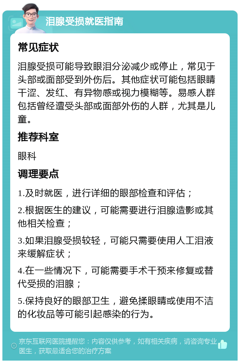 泪腺受损就医指南 常见症状 泪腺受损可能导致眼泪分泌减少或停止，常见于头部或面部受到外伤后。其他症状可能包括眼睛干涩、发红、有异物感或视力模糊等。易感人群包括曾经遭受头部或面部外伤的人群，尤其是儿童。 推荐科室 眼科 调理要点 1.及时就医，进行详细的眼部检查和评估； 2.根据医生的建议，可能需要进行泪腺造影或其他相关检查； 3.如果泪腺受损较轻，可能只需要使用人工泪液来缓解症状； 4.在一些情况下，可能需要手术干预来修复或替代受损的泪腺； 5.保持良好的眼部卫生，避免揉眼睛或使用不洁的化妆品等可能引起感染的行为。