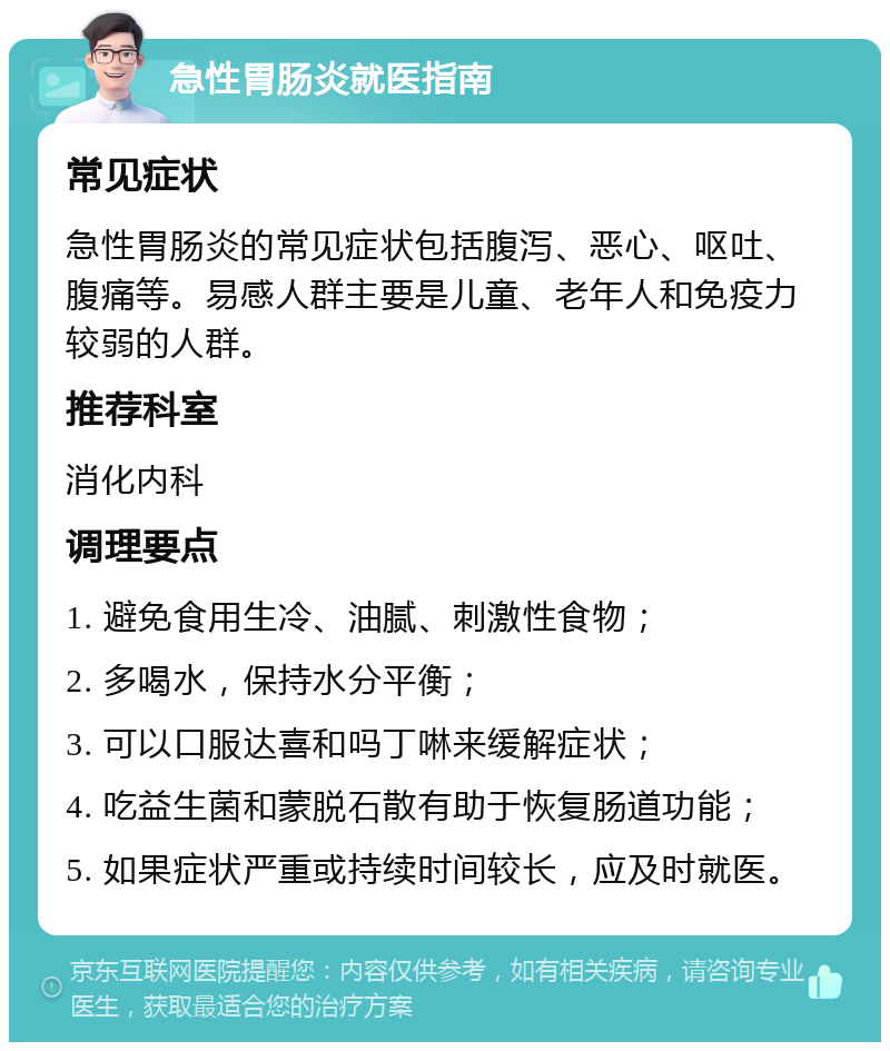 急性胃肠炎就医指南 常见症状 急性胃肠炎的常见症状包括腹泻、恶心、呕吐、腹痛等。易感人群主要是儿童、老年人和免疫力较弱的人群。 推荐科室 消化内科 调理要点 1. 避免食用生冷、油腻、刺激性食物； 2. 多喝水，保持水分平衡； 3. 可以口服达喜和吗丁啉来缓解症状； 4. 吃益生菌和蒙脱石散有助于恢复肠道功能； 5. 如果症状严重或持续时间较长，应及时就医。