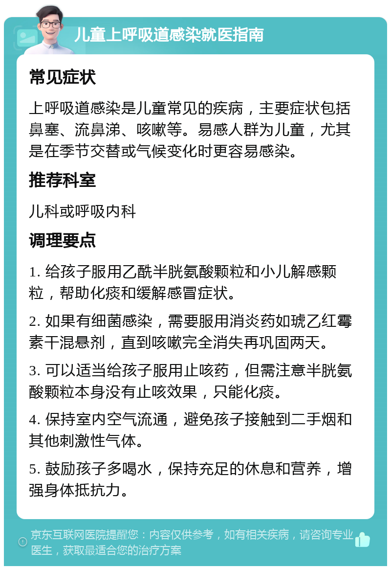 儿童上呼吸道感染就医指南 常见症状 上呼吸道感染是儿童常见的疾病，主要症状包括鼻塞、流鼻涕、咳嗽等。易感人群为儿童，尤其是在季节交替或气候变化时更容易感染。 推荐科室 儿科或呼吸内科 调理要点 1. 给孩子服用乙酰半胱氨酸颗粒和小儿解感颗粒，帮助化痰和缓解感冒症状。 2. 如果有细菌感染，需要服用消炎药如琥乙红霉素干混悬剂，直到咳嗽完全消失再巩固两天。 3. 可以适当给孩子服用止咳药，但需注意半胱氨酸颗粒本身没有止咳效果，只能化痰。 4. 保持室内空气流通，避免孩子接触到二手烟和其他刺激性气体。 5. 鼓励孩子多喝水，保持充足的休息和营养，增强身体抵抗力。