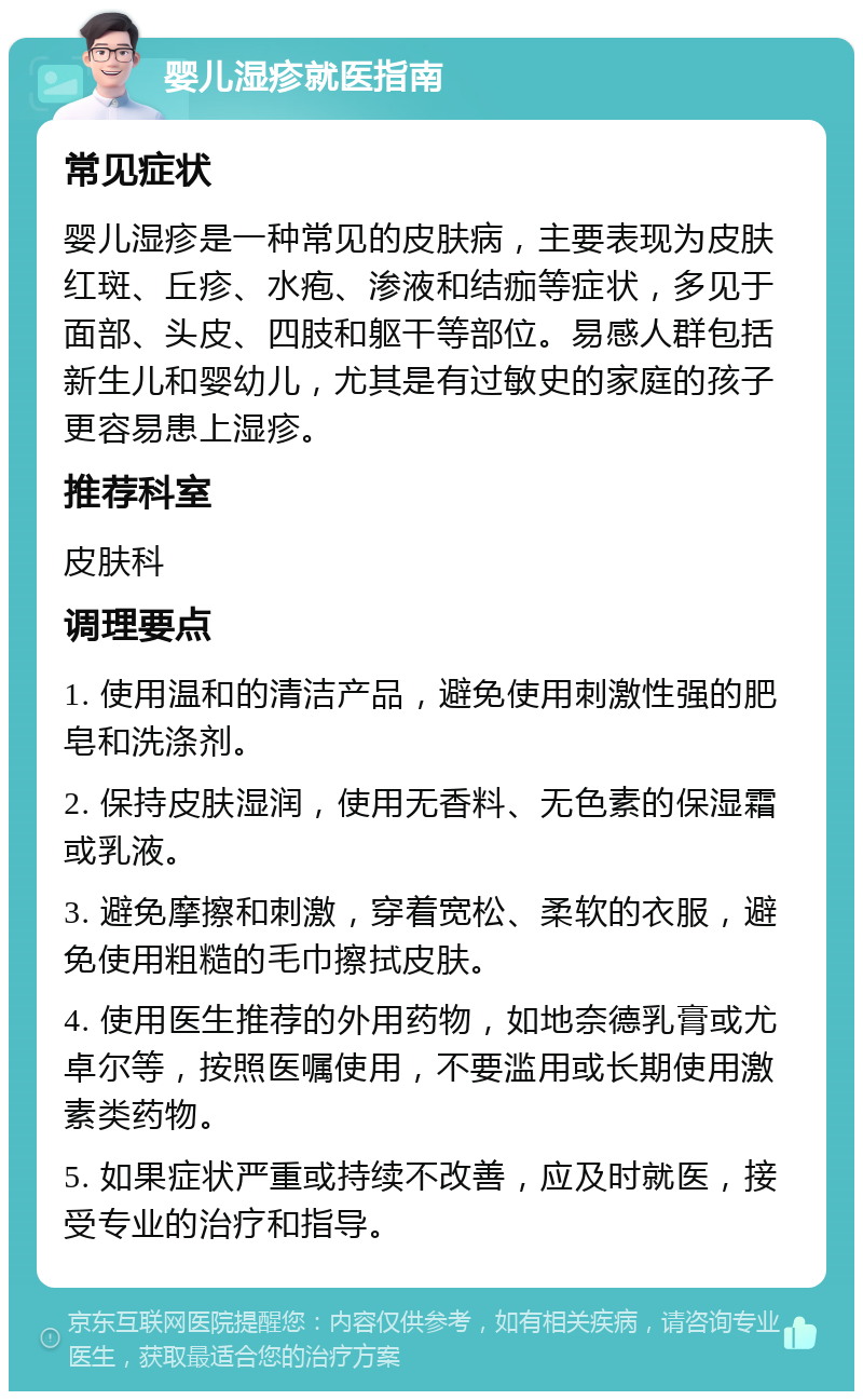 婴儿湿疹就医指南 常见症状 婴儿湿疹是一种常见的皮肤病，主要表现为皮肤红斑、丘疹、水疱、渗液和结痂等症状，多见于面部、头皮、四肢和躯干等部位。易感人群包括新生儿和婴幼儿，尤其是有过敏史的家庭的孩子更容易患上湿疹。 推荐科室 皮肤科 调理要点 1. 使用温和的清洁产品，避免使用刺激性强的肥皂和洗涤剂。 2. 保持皮肤湿润，使用无香料、无色素的保湿霜或乳液。 3. 避免摩擦和刺激，穿着宽松、柔软的衣服，避免使用粗糙的毛巾擦拭皮肤。 4. 使用医生推荐的外用药物，如地奈德乳膏或尤卓尔等，按照医嘱使用，不要滥用或长期使用激素类药物。 5. 如果症状严重或持续不改善，应及时就医，接受专业的治疗和指导。