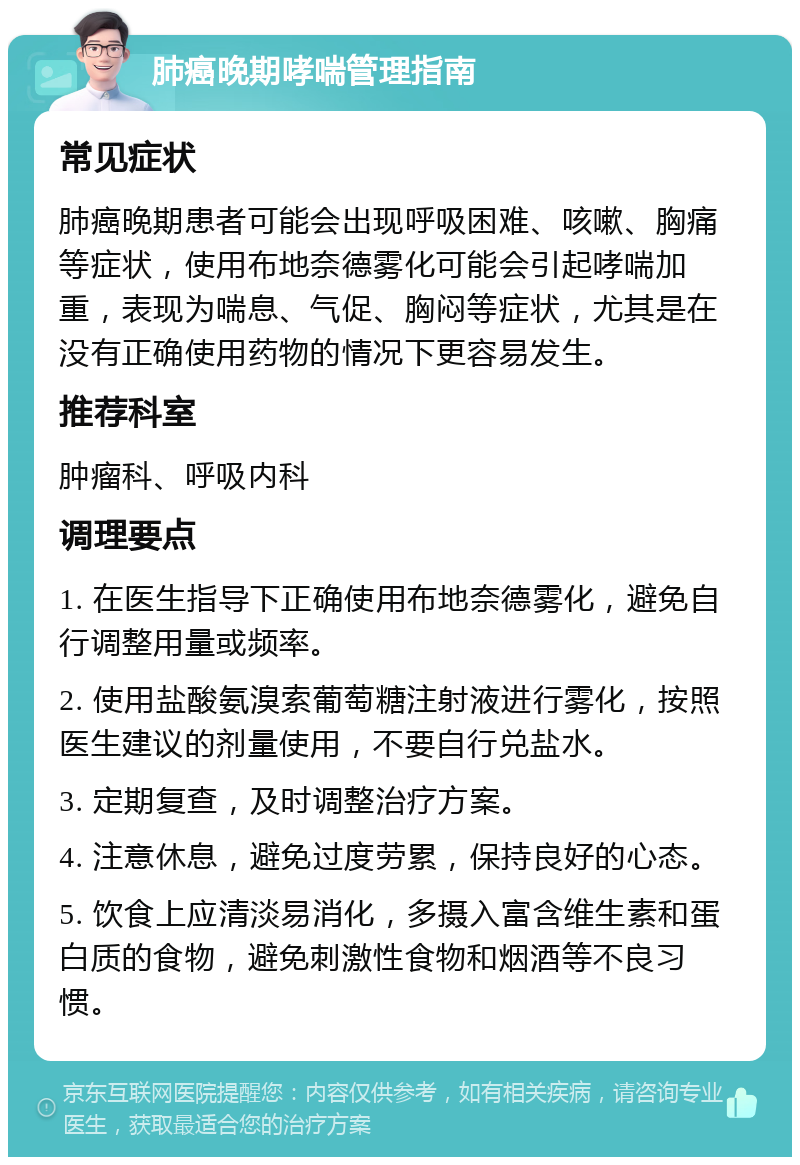 肺癌晚期哮喘管理指南 常见症状 肺癌晚期患者可能会出现呼吸困难、咳嗽、胸痛等症状，使用布地奈德雾化可能会引起哮喘加重，表现为喘息、气促、胸闷等症状，尤其是在没有正确使用药物的情况下更容易发生。 推荐科室 肿瘤科、呼吸内科 调理要点 1. 在医生指导下正确使用布地奈德雾化，避免自行调整用量或频率。 2. 使用盐酸氨溴索葡萄糖注射液进行雾化，按照医生建议的剂量使用，不要自行兑盐水。 3. 定期复查，及时调整治疗方案。 4. 注意休息，避免过度劳累，保持良好的心态。 5. 饮食上应清淡易消化，多摄入富含维生素和蛋白质的食物，避免刺激性食物和烟酒等不良习惯。