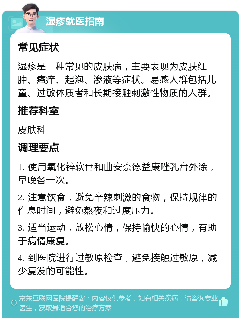 湿疹就医指南 常见症状 湿疹是一种常见的皮肤病，主要表现为皮肤红肿、瘙痒、起泡、渗液等症状。易感人群包括儿童、过敏体质者和长期接触刺激性物质的人群。 推荐科室 皮肤科 调理要点 1. 使用氧化锌软膏和曲安奈德益康唑乳膏外涂，早晚各一次。 2. 注意饮食，避免辛辣刺激的食物，保持规律的作息时间，避免熬夜和过度压力。 3. 适当运动，放松心情，保持愉快的心情，有助于病情康复。 4. 到医院进行过敏原检查，避免接触过敏原，减少复发的可能性。