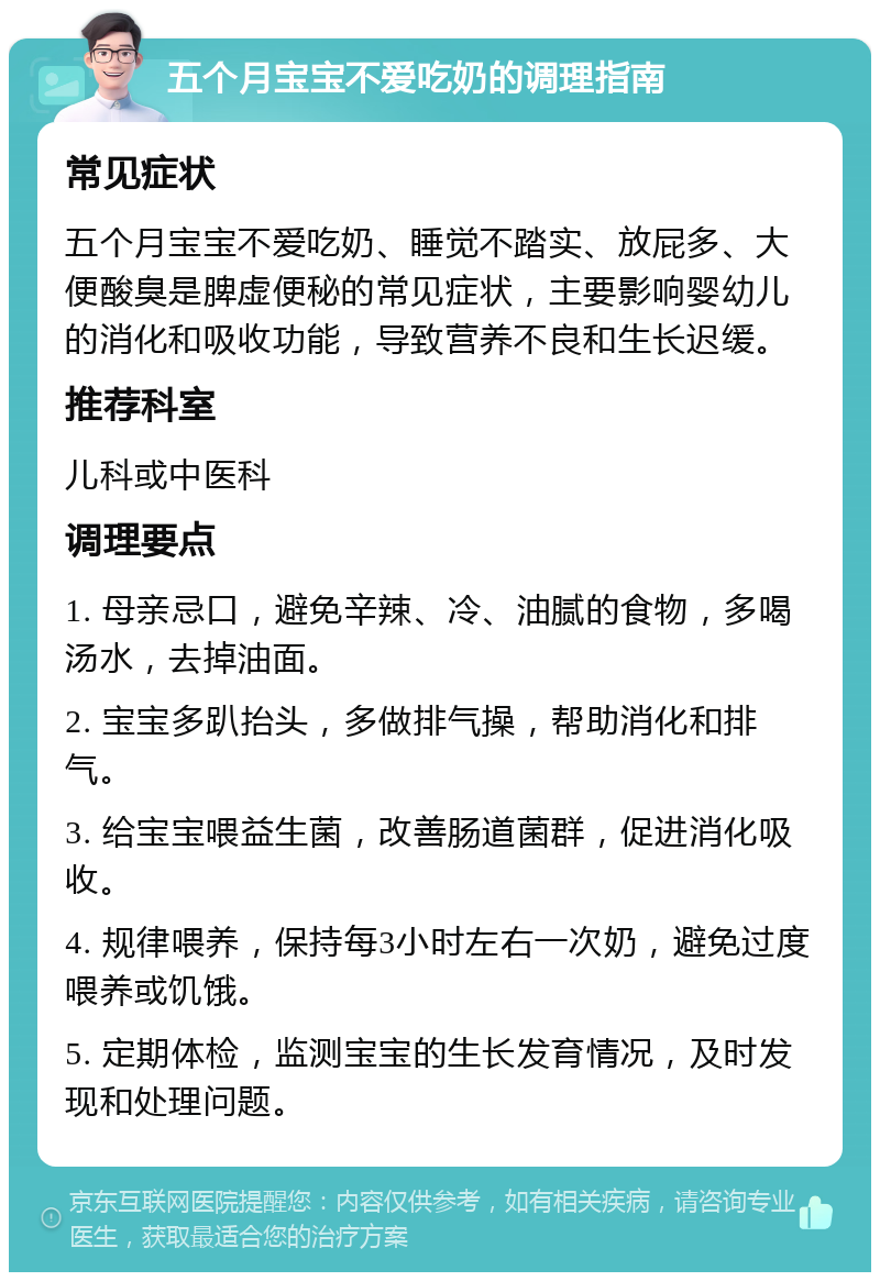 五个月宝宝不爱吃奶的调理指南 常见症状 五个月宝宝不爱吃奶、睡觉不踏实、放屁多、大便酸臭是脾虚便秘的常见症状，主要影响婴幼儿的消化和吸收功能，导致营养不良和生长迟缓。 推荐科室 儿科或中医科 调理要点 1. 母亲忌口，避免辛辣、冷、油腻的食物，多喝汤水，去掉油面。 2. 宝宝多趴抬头，多做排气操，帮助消化和排气。 3. 给宝宝喂益生菌，改善肠道菌群，促进消化吸收。 4. 规律喂养，保持每3小时左右一次奶，避免过度喂养或饥饿。 5. 定期体检，监测宝宝的生长发育情况，及时发现和处理问题。