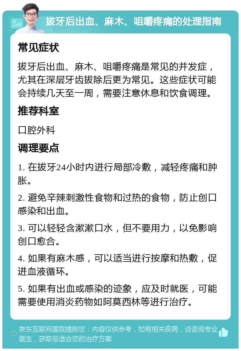 拔牙后出血、麻木、咀嚼疼痛的处理指南 常见症状 拔牙后出血、麻木、咀嚼疼痛是常见的并发症，尤其在深层牙齿拔除后更为常见。这些症状可能会持续几天至一周，需要注意休息和饮食调理。 推荐科室 口腔外科 调理要点 1. 在拔牙24小时内进行局部冷敷，减轻疼痛和肿胀。 2. 避免辛辣刺激性食物和过热的食物，防止创口感染和出血。 3. 可以轻轻含漱漱口水，但不要用力，以免影响创口愈合。 4. 如果有麻木感，可以适当进行按摩和热敷，促进血液循环。 5. 如果有出血或感染的迹象，应及时就医，可能需要使用消炎药物如阿莫西林等进行治疗。