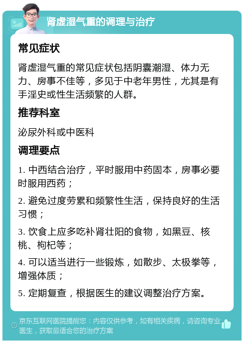 肾虚湿气重的调理与治疗 常见症状 肾虚湿气重的常见症状包括阴囊潮湿、体力无力、房事不佳等，多见于中老年男性，尤其是有手淫史或性生活频繁的人群。 推荐科室 泌尿外科或中医科 调理要点 1. 中西结合治疗，平时服用中药固本，房事必要时服用西药； 2. 避免过度劳累和频繁性生活，保持良好的生活习惯； 3. 饮食上应多吃补肾壮阳的食物，如黑豆、核桃、枸杞等； 4. 可以适当进行一些锻炼，如散步、太极拳等，增强体质； 5. 定期复查，根据医生的建议调整治疗方案。