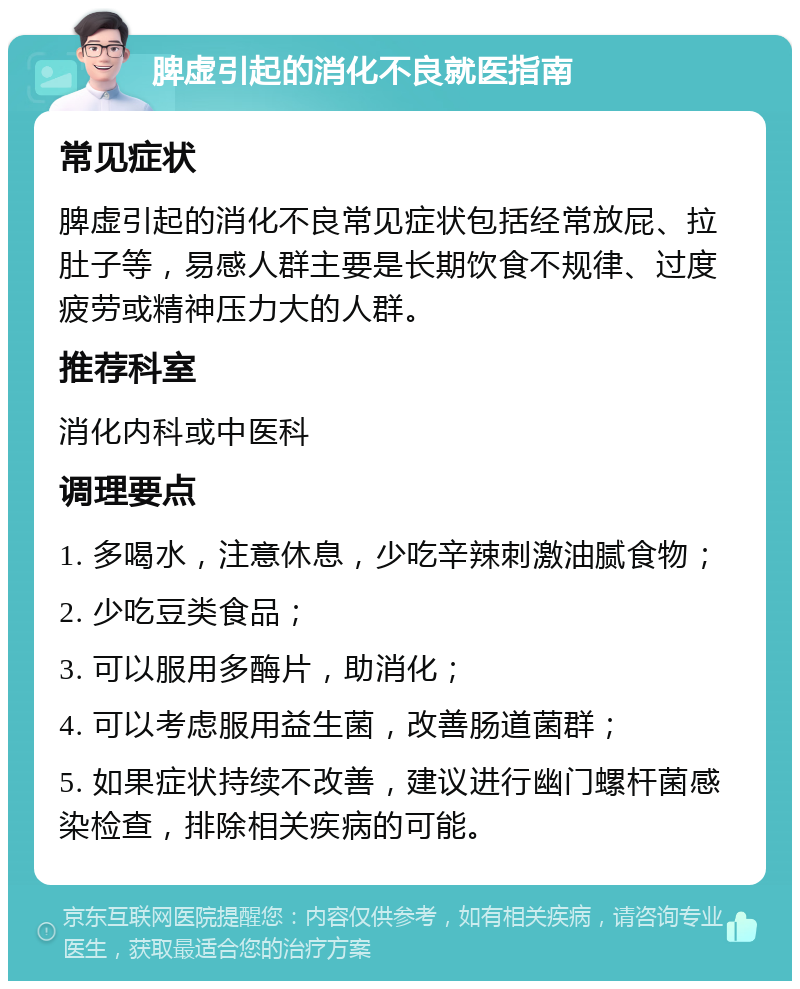 脾虚引起的消化不良就医指南 常见症状 脾虚引起的消化不良常见症状包括经常放屁、拉肚子等，易感人群主要是长期饮食不规律、过度疲劳或精神压力大的人群。 推荐科室 消化内科或中医科 调理要点 1. 多喝水，注意休息，少吃辛辣刺激油腻食物； 2. 少吃豆类食品； 3. 可以服用多酶片，助消化； 4. 可以考虑服用益生菌，改善肠道菌群； 5. 如果症状持续不改善，建议进行幽门螺杆菌感染检查，排除相关疾病的可能。