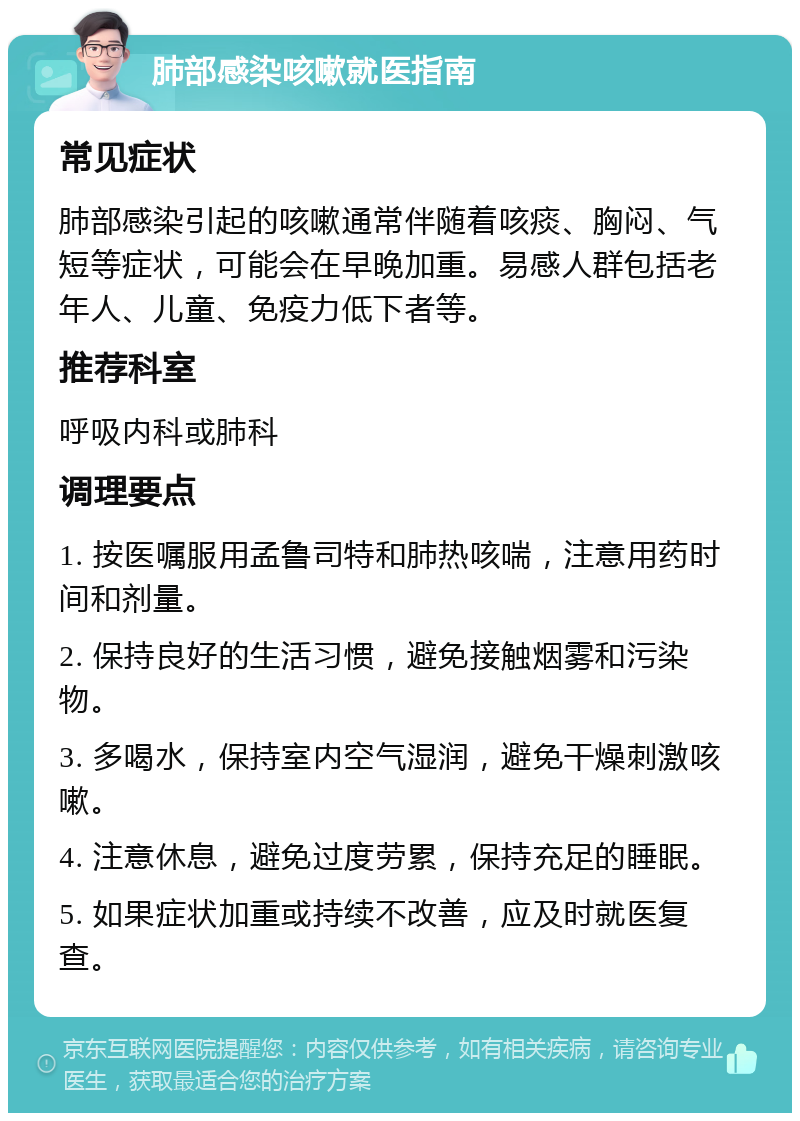 肺部感染咳嗽就医指南 常见症状 肺部感染引起的咳嗽通常伴随着咳痰、胸闷、气短等症状，可能会在早晚加重。易感人群包括老年人、儿童、免疫力低下者等。 推荐科室 呼吸内科或肺科 调理要点 1. 按医嘱服用孟鲁司特和肺热咳喘，注意用药时间和剂量。 2. 保持良好的生活习惯，避免接触烟雾和污染物。 3. 多喝水，保持室内空气湿润，避免干燥刺激咳嗽。 4. 注意休息，避免过度劳累，保持充足的睡眠。 5. 如果症状加重或持续不改善，应及时就医复查。