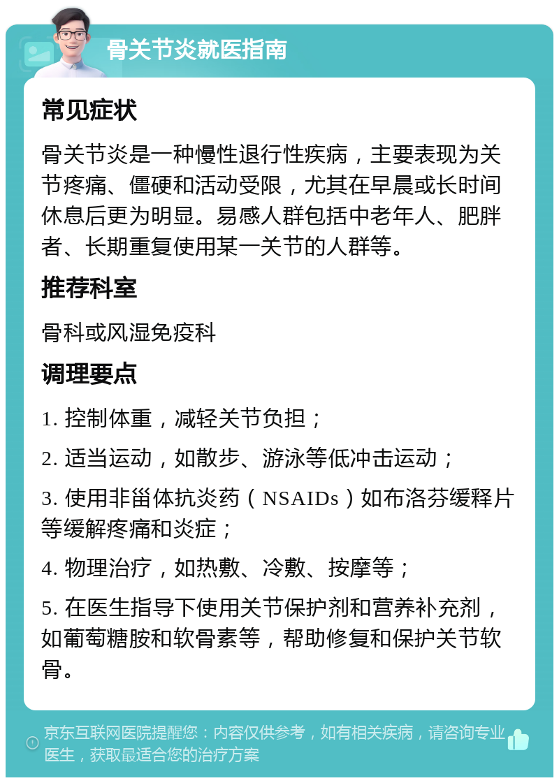 骨关节炎就医指南 常见症状 骨关节炎是一种慢性退行性疾病，主要表现为关节疼痛、僵硬和活动受限，尤其在早晨或长时间休息后更为明显。易感人群包括中老年人、肥胖者、长期重复使用某一关节的人群等。 推荐科室 骨科或风湿免疫科 调理要点 1. 控制体重，减轻关节负担； 2. 适当运动，如散步、游泳等低冲击运动； 3. 使用非甾体抗炎药（NSAIDs）如布洛芬缓释片等缓解疼痛和炎症； 4. 物理治疗，如热敷、冷敷、按摩等； 5. 在医生指导下使用关节保护剂和营养补充剂，如葡萄糖胺和软骨素等，帮助修复和保护关节软骨。