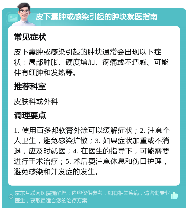 皮下囊肿或感染引起的肿块就医指南 常见症状 皮下囊肿或感染引起的肿块通常会出现以下症状：局部肿胀、硬度增加、疼痛或不适感、可能伴有红肿和发热等。 推荐科室 皮肤科或外科 调理要点 1. 使用百多邦软膏外涂可以缓解症状；2. 注意个人卫生，避免感染扩散；3. 如果症状加重或不消退，应及时就医；4. 在医生的指导下，可能需要进行手术治疗；5. 术后要注意休息和伤口护理，避免感染和并发症的发生。