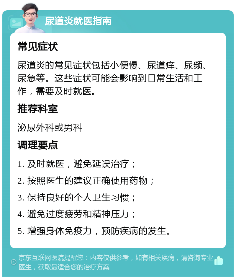 尿道炎就医指南 常见症状 尿道炎的常见症状包括小便慢、尿道痒、尿频、尿急等。这些症状可能会影响到日常生活和工作，需要及时就医。 推荐科室 泌尿外科或男科 调理要点 1. 及时就医，避免延误治疗； 2. 按照医生的建议正确使用药物； 3. 保持良好的个人卫生习惯； 4. 避免过度疲劳和精神压力； 5. 增强身体免疫力，预防疾病的发生。