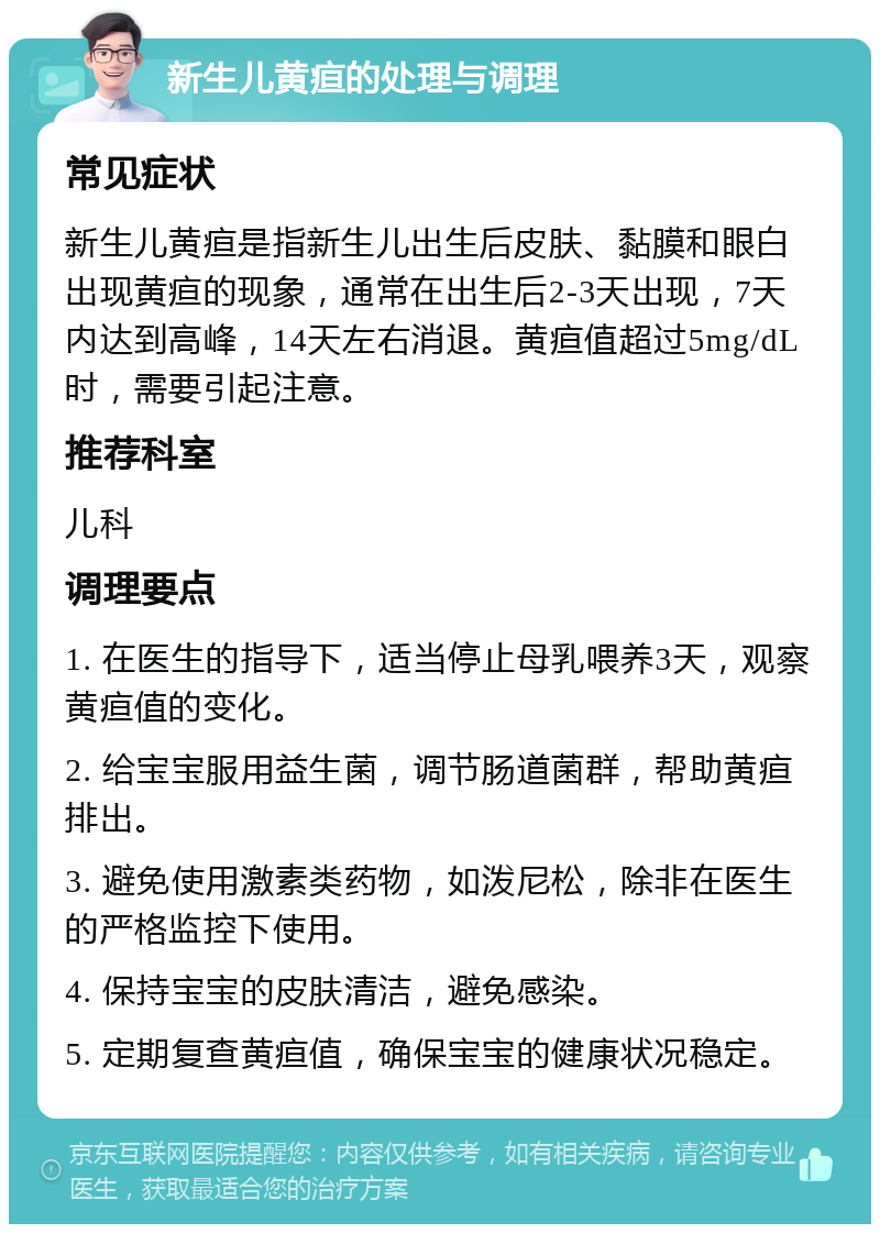 新生儿黄疸的处理与调理 常见症状 新生儿黄疸是指新生儿出生后皮肤、黏膜和眼白出现黄疸的现象，通常在出生后2-3天出现，7天内达到高峰，14天左右消退。黄疸值超过5mg/dL时，需要引起注意。 推荐科室 儿科 调理要点 1. 在医生的指导下，适当停止母乳喂养3天，观察黄疸值的变化。 2. 给宝宝服用益生菌，调节肠道菌群，帮助黄疸排出。 3. 避免使用激素类药物，如泼尼松，除非在医生的严格监控下使用。 4. 保持宝宝的皮肤清洁，避免感染。 5. 定期复查黄疸值，确保宝宝的健康状况稳定。