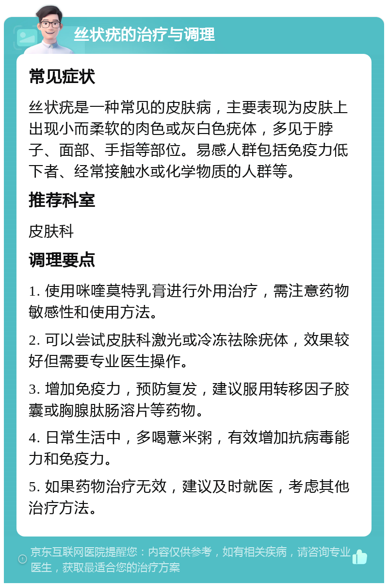 丝状疣的治疗与调理 常见症状 丝状疣是一种常见的皮肤病，主要表现为皮肤上出现小而柔软的肉色或灰白色疣体，多见于脖子、面部、手指等部位。易感人群包括免疫力低下者、经常接触水或化学物质的人群等。 推荐科室 皮肤科 调理要点 1. 使用咪喹莫特乳膏进行外用治疗，需注意药物敏感性和使用方法。 2. 可以尝试皮肤科激光或冷冻祛除疣体，效果较好但需要专业医生操作。 3. 增加免疫力，预防复发，建议服用转移因子胶囊或胸腺肽肠溶片等药物。 4. 日常生活中，多喝薏米粥，有效增加抗病毒能力和免疫力。 5. 如果药物治疗无效，建议及时就医，考虑其他治疗方法。