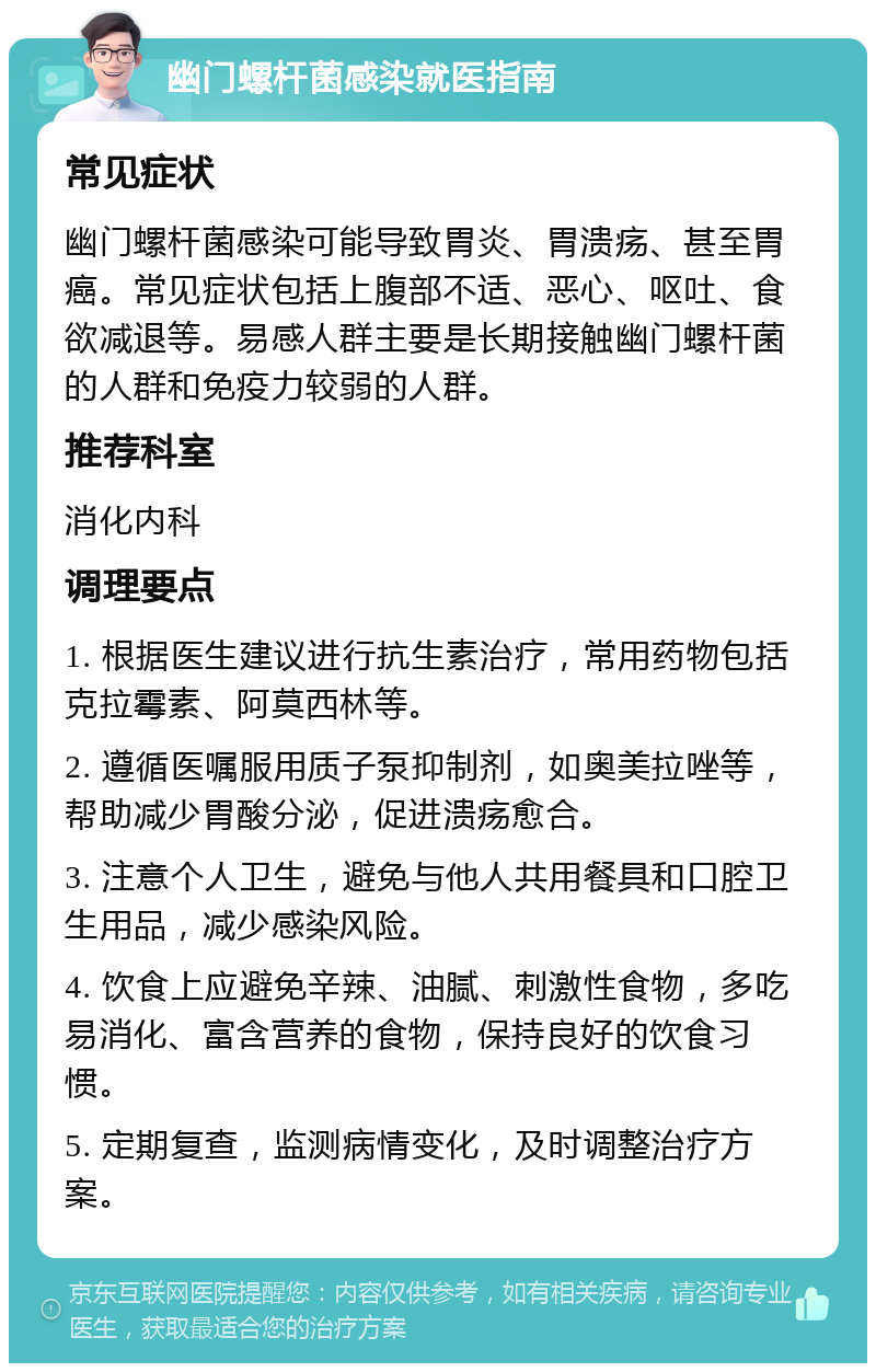 幽门螺杆菌感染就医指南 常见症状 幽门螺杆菌感染可能导致胃炎、胃溃疡、甚至胃癌。常见症状包括上腹部不适、恶心、呕吐、食欲减退等。易感人群主要是长期接触幽门螺杆菌的人群和免疫力较弱的人群。 推荐科室 消化内科 调理要点 1. 根据医生建议进行抗生素治疗，常用药物包括克拉霉素、阿莫西林等。 2. 遵循医嘱服用质子泵抑制剂，如奥美拉唑等，帮助减少胃酸分泌，促进溃疡愈合。 3. 注意个人卫生，避免与他人共用餐具和口腔卫生用品，减少感染风险。 4. 饮食上应避免辛辣、油腻、刺激性食物，多吃易消化、富含营养的食物，保持良好的饮食习惯。 5. 定期复查，监测病情变化，及时调整治疗方案。