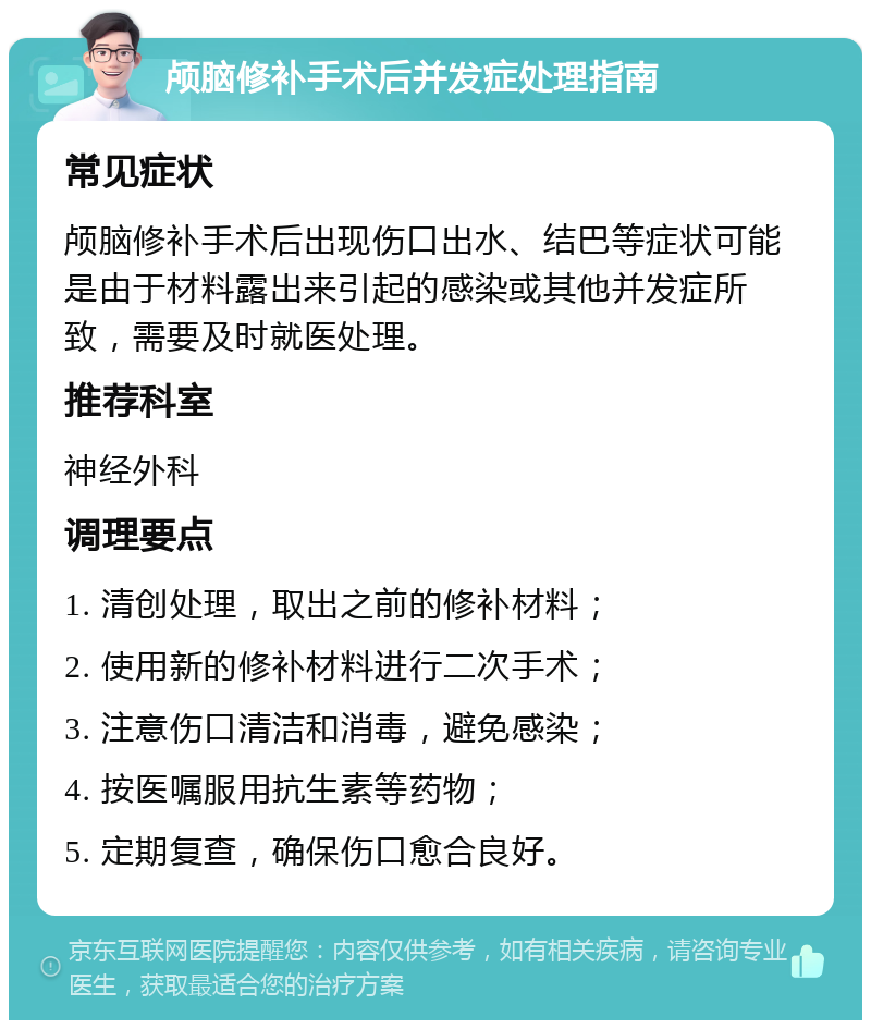 颅脑修补手术后并发症处理指南 常见症状 颅脑修补手术后出现伤口出水、结巴等症状可能是由于材料露出来引起的感染或其他并发症所致，需要及时就医处理。 推荐科室 神经外科 调理要点 1. 清创处理，取出之前的修补材料； 2. 使用新的修补材料进行二次手术； 3. 注意伤口清洁和消毒，避免感染； 4. 按医嘱服用抗生素等药物； 5. 定期复查，确保伤口愈合良好。