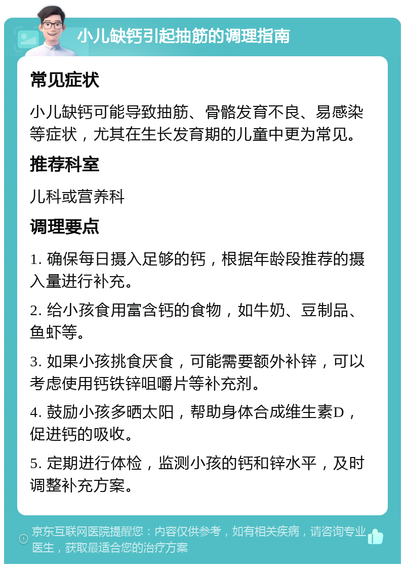 小儿缺钙引起抽筋的调理指南 常见症状 小儿缺钙可能导致抽筋、骨骼发育不良、易感染等症状，尤其在生长发育期的儿童中更为常见。 推荐科室 儿科或营养科 调理要点 1. 确保每日摄入足够的钙，根据年龄段推荐的摄入量进行补充。 2. 给小孩食用富含钙的食物，如牛奶、豆制品、鱼虾等。 3. 如果小孩挑食厌食，可能需要额外补锌，可以考虑使用钙铁锌咀嚼片等补充剂。 4. 鼓励小孩多晒太阳，帮助身体合成维生素D，促进钙的吸收。 5. 定期进行体检，监测小孩的钙和锌水平，及时调整补充方案。