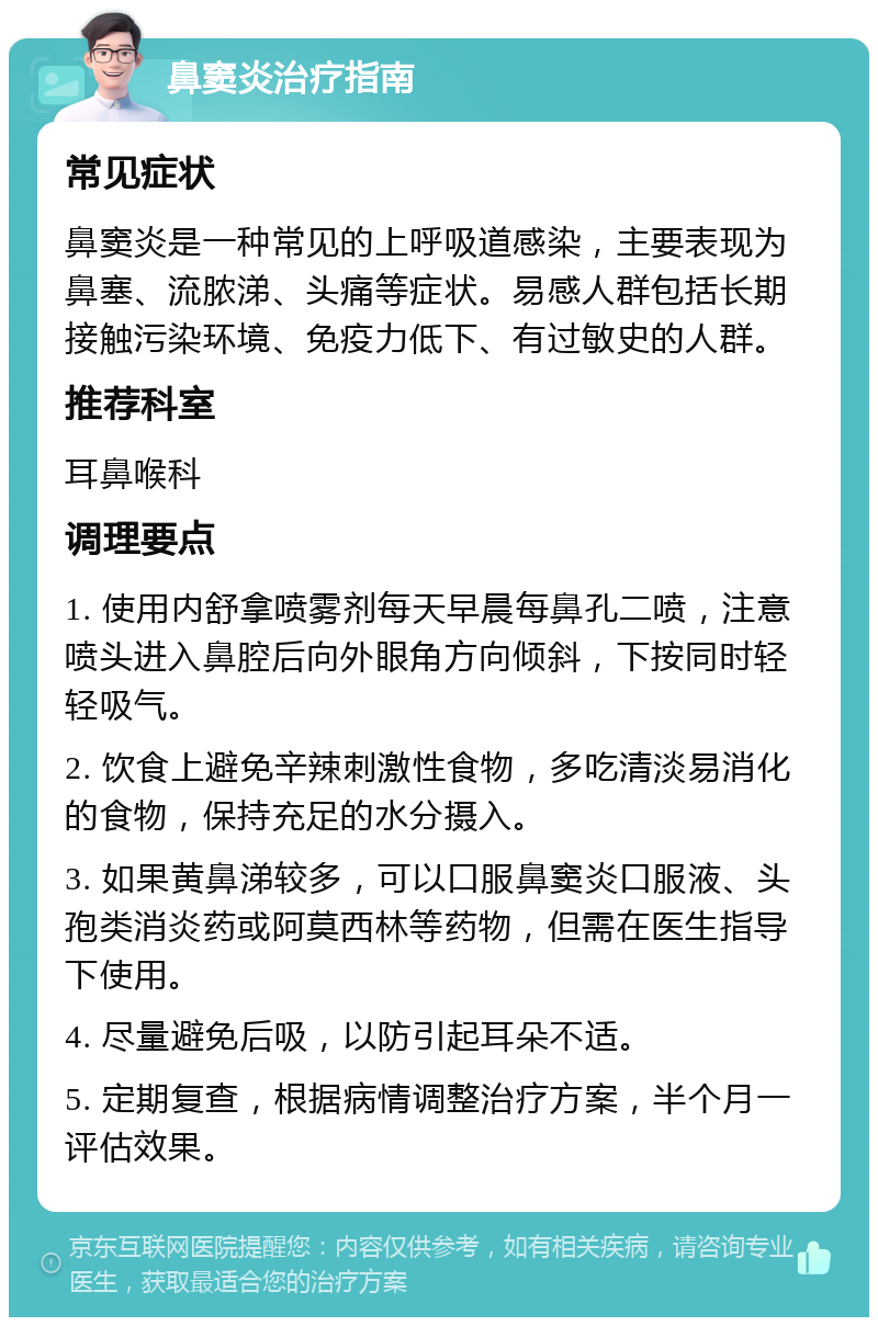 鼻窦炎治疗指南 常见症状 鼻窦炎是一种常见的上呼吸道感染，主要表现为鼻塞、流脓涕、头痛等症状。易感人群包括长期接触污染环境、免疫力低下、有过敏史的人群。 推荐科室 耳鼻喉科 调理要点 1. 使用内舒拿喷雾剂每天早晨每鼻孔二喷，注意喷头进入鼻腔后向外眼角方向倾斜，下按同时轻轻吸气。 2. 饮食上避免辛辣刺激性食物，多吃清淡易消化的食物，保持充足的水分摄入。 3. 如果黄鼻涕较多，可以口服鼻窦炎口服液、头孢类消炎药或阿莫西林等药物，但需在医生指导下使用。 4. 尽量避免后吸，以防引起耳朵不适。 5. 定期复查，根据病情调整治疗方案，半个月一评估效果。