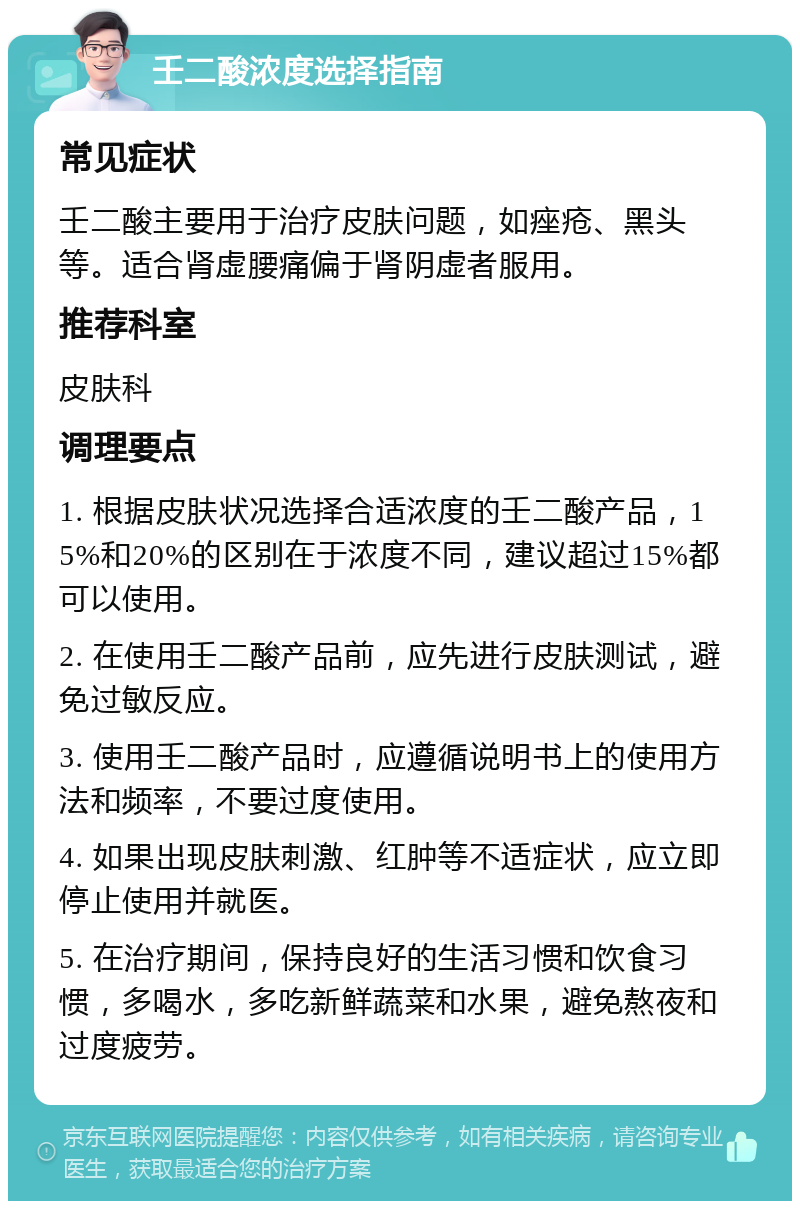 壬二酸浓度选择指南 常见症状 壬二酸主要用于治疗皮肤问题，如痤疮、黑头等。适合肾虚腰痛偏于肾阴虚者服用。 推荐科室 皮肤科 调理要点 1. 根据皮肤状况选择合适浓度的壬二酸产品，15%和20%的区别在于浓度不同，建议超过15%都可以使用。 2. 在使用壬二酸产品前，应先进行皮肤测试，避免过敏反应。 3. 使用壬二酸产品时，应遵循说明书上的使用方法和频率，不要过度使用。 4. 如果出现皮肤刺激、红肿等不适症状，应立即停止使用并就医。 5. 在治疗期间，保持良好的生活习惯和饮食习惯，多喝水，多吃新鲜蔬菜和水果，避免熬夜和过度疲劳。