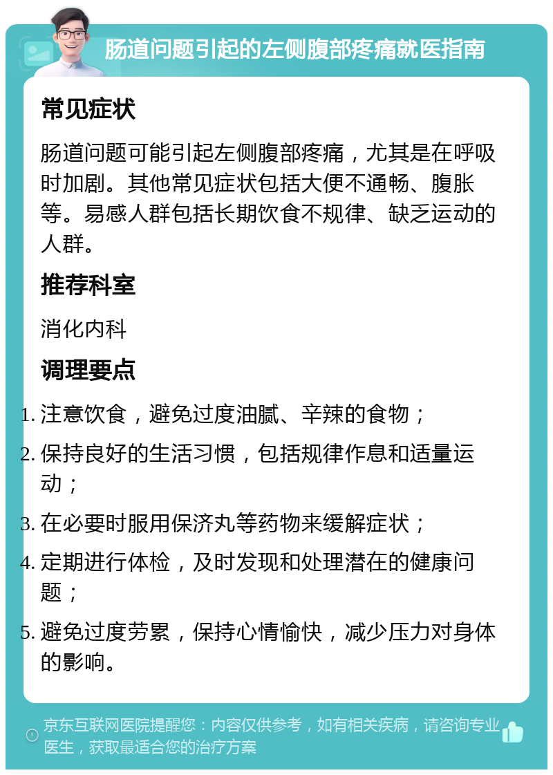 肠道问题引起的左侧腹部疼痛就医指南 常见症状 肠道问题可能引起左侧腹部疼痛，尤其是在呼吸时加剧。其他常见症状包括大便不通畅、腹胀等。易感人群包括长期饮食不规律、缺乏运动的人群。 推荐科室 消化内科 调理要点 注意饮食，避免过度油腻、辛辣的食物； 保持良好的生活习惯，包括规律作息和适量运动； 在必要时服用保济丸等药物来缓解症状； 定期进行体检，及时发现和处理潜在的健康问题； 避免过度劳累，保持心情愉快，减少压力对身体的影响。