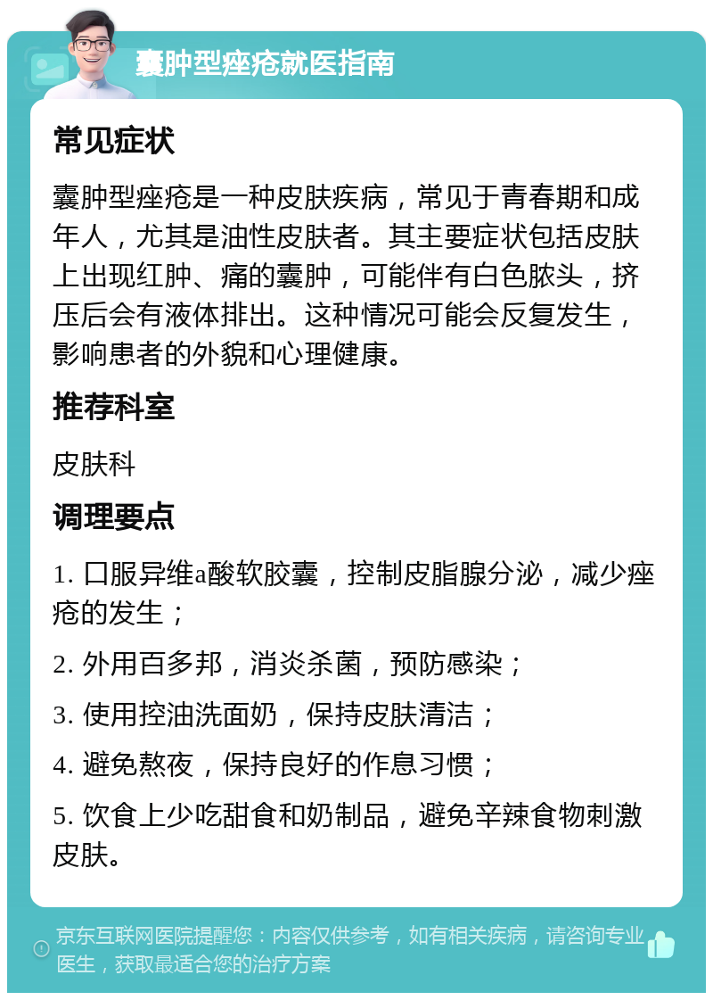 囊肿型痤疮就医指南 常见症状 囊肿型痤疮是一种皮肤疾病，常见于青春期和成年人，尤其是油性皮肤者。其主要症状包括皮肤上出现红肿、痛的囊肿，可能伴有白色脓头，挤压后会有液体排出。这种情况可能会反复发生，影响患者的外貌和心理健康。 推荐科室 皮肤科 调理要点 1. 口服异维a酸软胶囊，控制皮脂腺分泌，减少痤疮的发生； 2. 外用百多邦，消炎杀菌，预防感染； 3. 使用控油洗面奶，保持皮肤清洁； 4. 避免熬夜，保持良好的作息习惯； 5. 饮食上少吃甜食和奶制品，避免辛辣食物刺激皮肤。