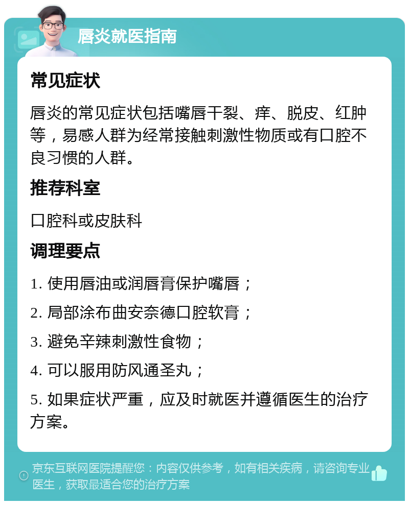 唇炎就医指南 常见症状 唇炎的常见症状包括嘴唇干裂、痒、脱皮、红肿等，易感人群为经常接触刺激性物质或有口腔不良习惯的人群。 推荐科室 口腔科或皮肤科 调理要点 1. 使用唇油或润唇膏保护嘴唇； 2. 局部涂布曲安奈德口腔软膏； 3. 避免辛辣刺激性食物； 4. 可以服用防风通圣丸； 5. 如果症状严重，应及时就医并遵循医生的治疗方案。