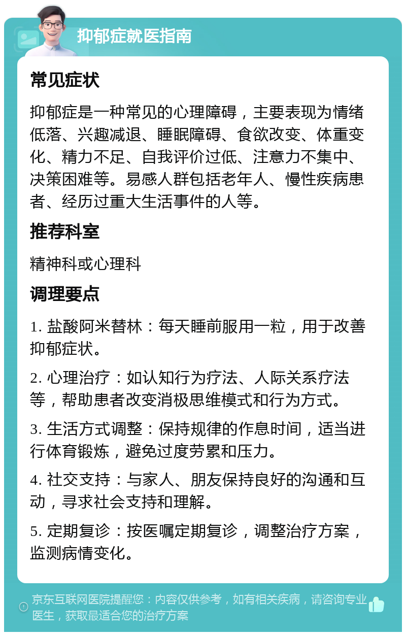 抑郁症就医指南 常见症状 抑郁症是一种常见的心理障碍，主要表现为情绪低落、兴趣减退、睡眠障碍、食欲改变、体重变化、精力不足、自我评价过低、注意力不集中、决策困难等。易感人群包括老年人、慢性疾病患者、经历过重大生活事件的人等。 推荐科室 精神科或心理科 调理要点 1. 盐酸阿米替林：每天睡前服用一粒，用于改善抑郁症状。 2. 心理治疗：如认知行为疗法、人际关系疗法等，帮助患者改变消极思维模式和行为方式。 3. 生活方式调整：保持规律的作息时间，适当进行体育锻炼，避免过度劳累和压力。 4. 社交支持：与家人、朋友保持良好的沟通和互动，寻求社会支持和理解。 5. 定期复诊：按医嘱定期复诊，调整治疗方案，监测病情变化。