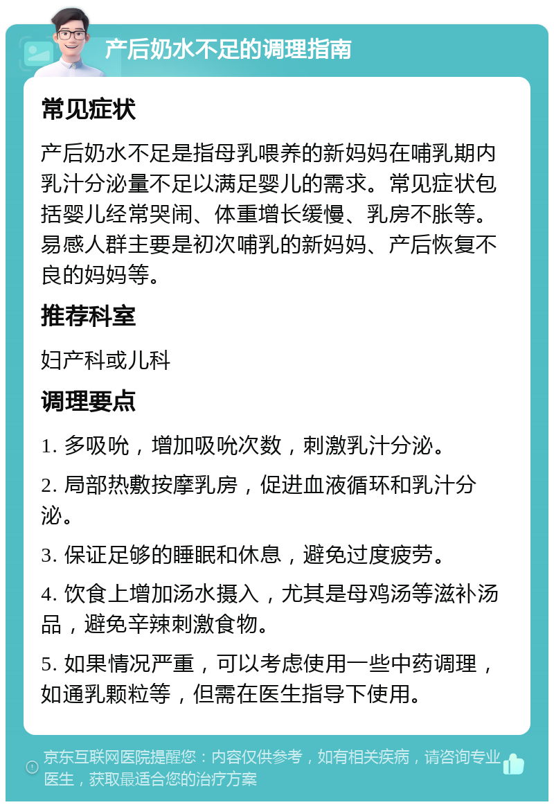 产后奶水不足的调理指南 常见症状 产后奶水不足是指母乳喂养的新妈妈在哺乳期内乳汁分泌量不足以满足婴儿的需求。常见症状包括婴儿经常哭闹、体重增长缓慢、乳房不胀等。易感人群主要是初次哺乳的新妈妈、产后恢复不良的妈妈等。 推荐科室 妇产科或儿科 调理要点 1. 多吸吮，增加吸吮次数，刺激乳汁分泌。 2. 局部热敷按摩乳房，促进血液循环和乳汁分泌。 3. 保证足够的睡眠和休息，避免过度疲劳。 4. 饮食上增加汤水摄入，尤其是母鸡汤等滋补汤品，避免辛辣刺激食物。 5. 如果情况严重，可以考虑使用一些中药调理，如通乳颗粒等，但需在医生指导下使用。