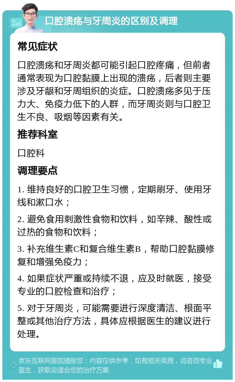 口腔溃疡与牙周炎的区别及调理 常见症状 口腔溃疡和牙周炎都可能引起口腔疼痛，但前者通常表现为口腔黏膜上出现的溃疡，后者则主要涉及牙龈和牙周组织的炎症。口腔溃疡多见于压力大、免疫力低下的人群，而牙周炎则与口腔卫生不良、吸烟等因素有关。 推荐科室 口腔科 调理要点 1. 维持良好的口腔卫生习惯，定期刷牙、使用牙线和漱口水； 2. 避免食用刺激性食物和饮料，如辛辣、酸性或过热的食物和饮料； 3. 补充维生素C和复合维生素B，帮助口腔黏膜修复和增强免疫力； 4. 如果症状严重或持续不退，应及时就医，接受专业的口腔检查和治疗； 5. 对于牙周炎，可能需要进行深度清洁、根面平整或其他治疗方法，具体应根据医生的建议进行处理。