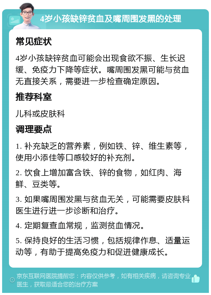 4岁小孩缺锌贫血及嘴周围发黑的处理 常见症状 4岁小孩缺锌贫血可能会出现食欲不振、生长迟缓、免疫力下降等症状。嘴周围发黑可能与贫血无直接关系，需要进一步检查确定原因。 推荐科室 儿科或皮肤科 调理要点 1. 补充缺乏的营养素，例如铁、锌、维生素等，使用小添佳等口感较好的补充剂。 2. 饮食上增加富含铁、锌的食物，如红肉、海鲜、豆类等。 3. 如果嘴周围发黑与贫血无关，可能需要皮肤科医生进行进一步诊断和治疗。 4. 定期复查血常规，监测贫血情况。 5. 保持良好的生活习惯，包括规律作息、适量运动等，有助于提高免疫力和促进健康成长。