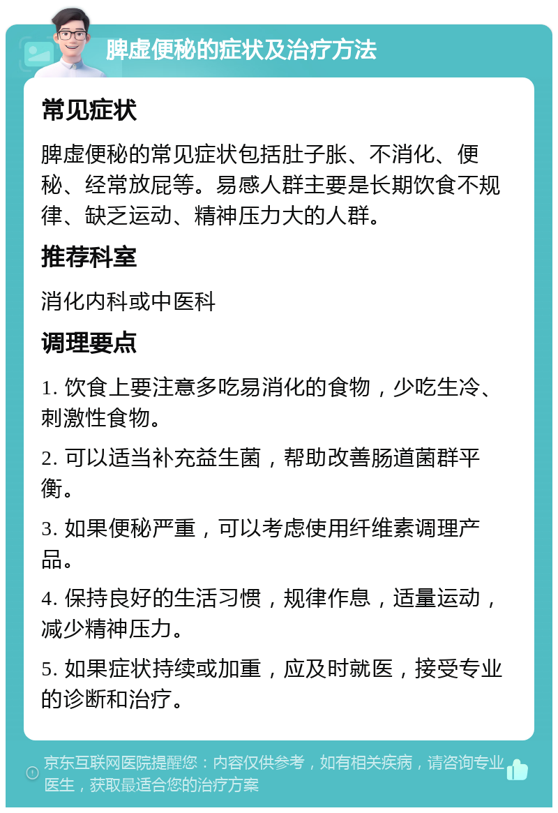 脾虚便秘的症状及治疗方法 常见症状 脾虚便秘的常见症状包括肚子胀、不消化、便秘、经常放屁等。易感人群主要是长期饮食不规律、缺乏运动、精神压力大的人群。 推荐科室 消化内科或中医科 调理要点 1. 饮食上要注意多吃易消化的食物，少吃生冷、刺激性食物。 2. 可以适当补充益生菌，帮助改善肠道菌群平衡。 3. 如果便秘严重，可以考虑使用纤维素调理产品。 4. 保持良好的生活习惯，规律作息，适量运动，减少精神压力。 5. 如果症状持续或加重，应及时就医，接受专业的诊断和治疗。