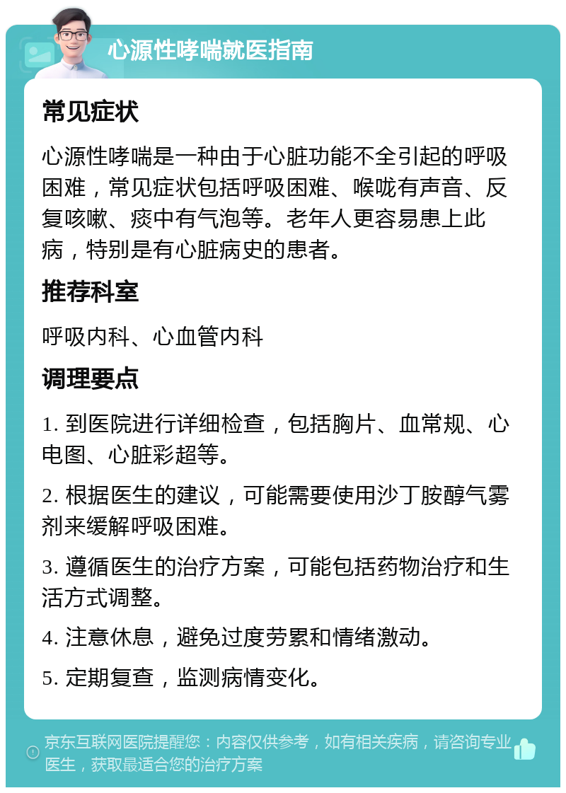 心源性哮喘就医指南 常见症状 心源性哮喘是一种由于心脏功能不全引起的呼吸困难，常见症状包括呼吸困难、喉咙有声音、反复咳嗽、痰中有气泡等。老年人更容易患上此病，特别是有心脏病史的患者。 推荐科室 呼吸内科、心血管内科 调理要点 1. 到医院进行详细检查，包括胸片、血常规、心电图、心脏彩超等。 2. 根据医生的建议，可能需要使用沙丁胺醇气雾剂来缓解呼吸困难。 3. 遵循医生的治疗方案，可能包括药物治疗和生活方式调整。 4. 注意休息，避免过度劳累和情绪激动。 5. 定期复查，监测病情变化。