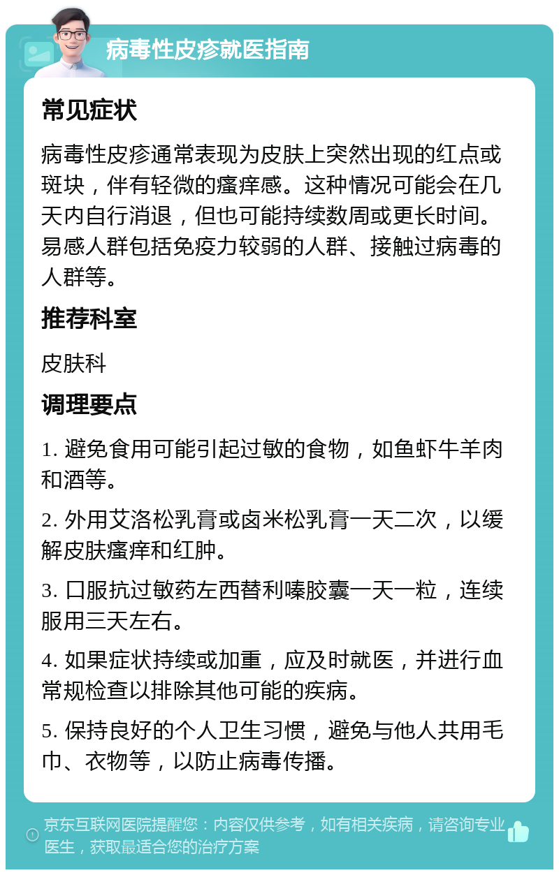 病毒性皮疹就医指南 常见症状 病毒性皮疹通常表现为皮肤上突然出现的红点或斑块，伴有轻微的瘙痒感。这种情况可能会在几天内自行消退，但也可能持续数周或更长时间。易感人群包括免疫力较弱的人群、接触过病毒的人群等。 推荐科室 皮肤科 调理要点 1. 避免食用可能引起过敏的食物，如鱼虾牛羊肉和酒等。 2. 外用艾洛松乳膏或卤米松乳膏一天二次，以缓解皮肤瘙痒和红肿。 3. 口服抗过敏药左西替利嗪胶囊一天一粒，连续服用三天左右。 4. 如果症状持续或加重，应及时就医，并进行血常规检查以排除其他可能的疾病。 5. 保持良好的个人卫生习惯，避免与他人共用毛巾、衣物等，以防止病毒传播。