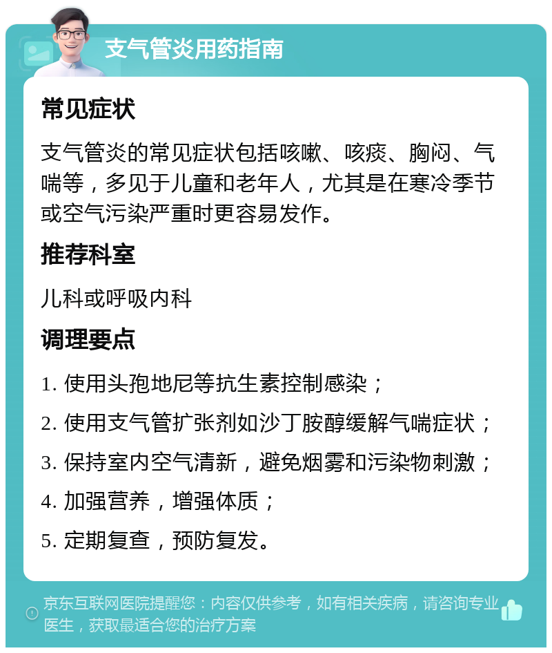 支气管炎用药指南 常见症状 支气管炎的常见症状包括咳嗽、咳痰、胸闷、气喘等，多见于儿童和老年人，尤其是在寒冷季节或空气污染严重时更容易发作。 推荐科室 儿科或呼吸内科 调理要点 1. 使用头孢地尼等抗生素控制感染； 2. 使用支气管扩张剂如沙丁胺醇缓解气喘症状； 3. 保持室内空气清新，避免烟雾和污染物刺激； 4. 加强营养，增强体质； 5. 定期复查，预防复发。