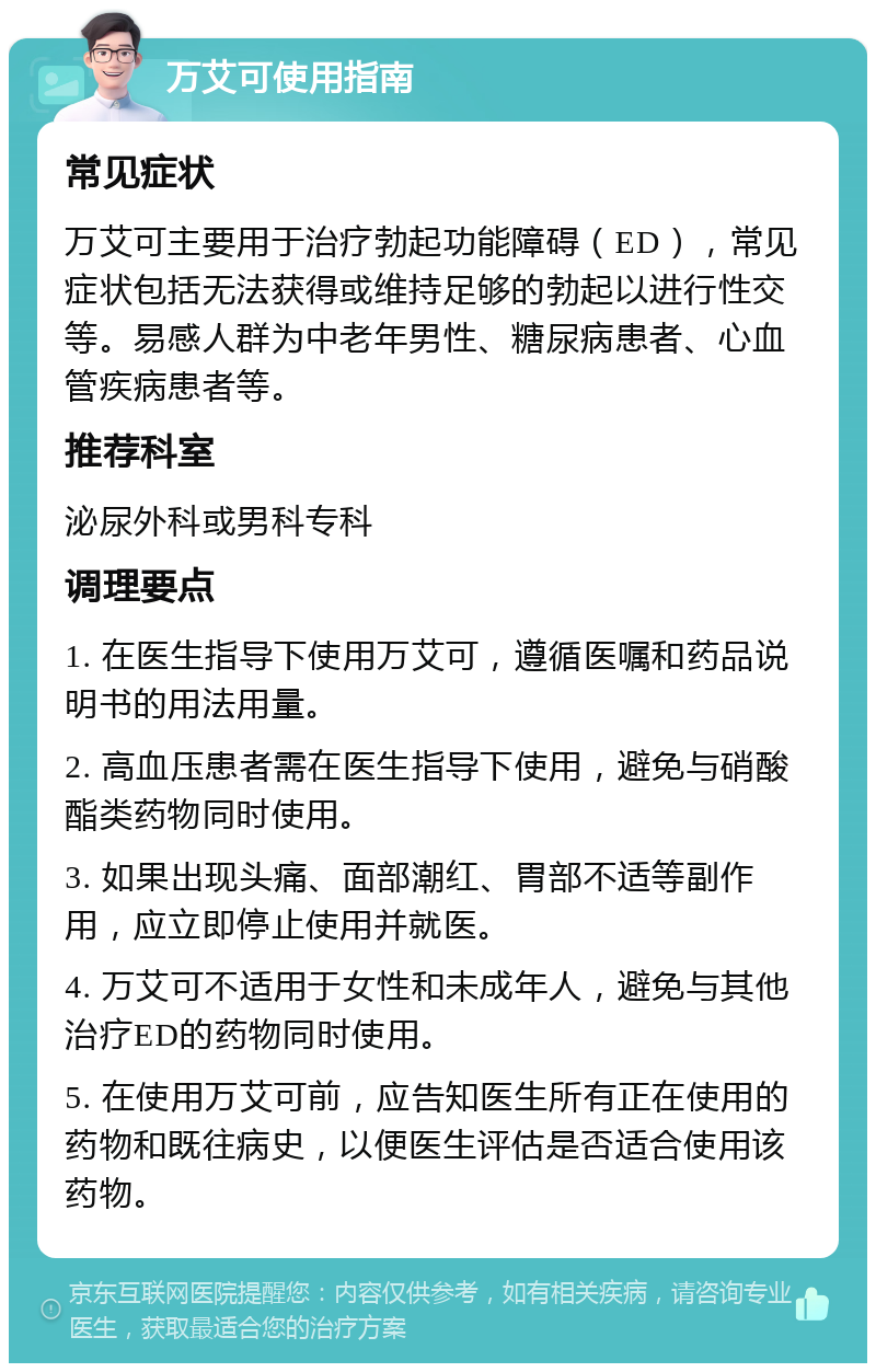 万艾可使用指南 常见症状 万艾可主要用于治疗勃起功能障碍（ED），常见症状包括无法获得或维持足够的勃起以进行性交等。易感人群为中老年男性、糖尿病患者、心血管疾病患者等。 推荐科室 泌尿外科或男科专科 调理要点 1. 在医生指导下使用万艾可，遵循医嘱和药品说明书的用法用量。 2. 高血压患者需在医生指导下使用，避免与硝酸酯类药物同时使用。 3. 如果出现头痛、面部潮红、胃部不适等副作用，应立即停止使用并就医。 4. 万艾可不适用于女性和未成年人，避免与其他治疗ED的药物同时使用。 5. 在使用万艾可前，应告知医生所有正在使用的药物和既往病史，以便医生评估是否适合使用该药物。