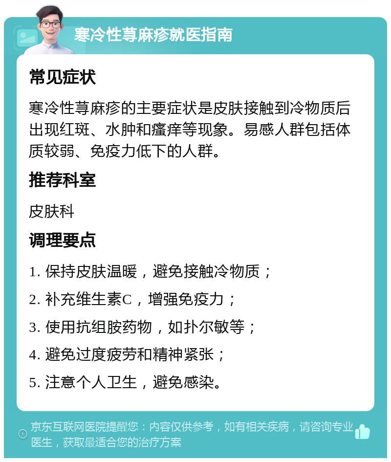 寒冷性荨麻疹就医指南 常见症状 寒冷性荨麻疹的主要症状是皮肤接触到冷物质后出现红斑、水肿和瘙痒等现象。易感人群包括体质较弱、免疫力低下的人群。 推荐科室 皮肤科 调理要点 1. 保持皮肤温暖，避免接触冷物质； 2. 补充维生素C，增强免疫力； 3. 使用抗组胺药物，如扑尔敏等； 4. 避免过度疲劳和精神紧张； 5. 注意个人卫生，避免感染。