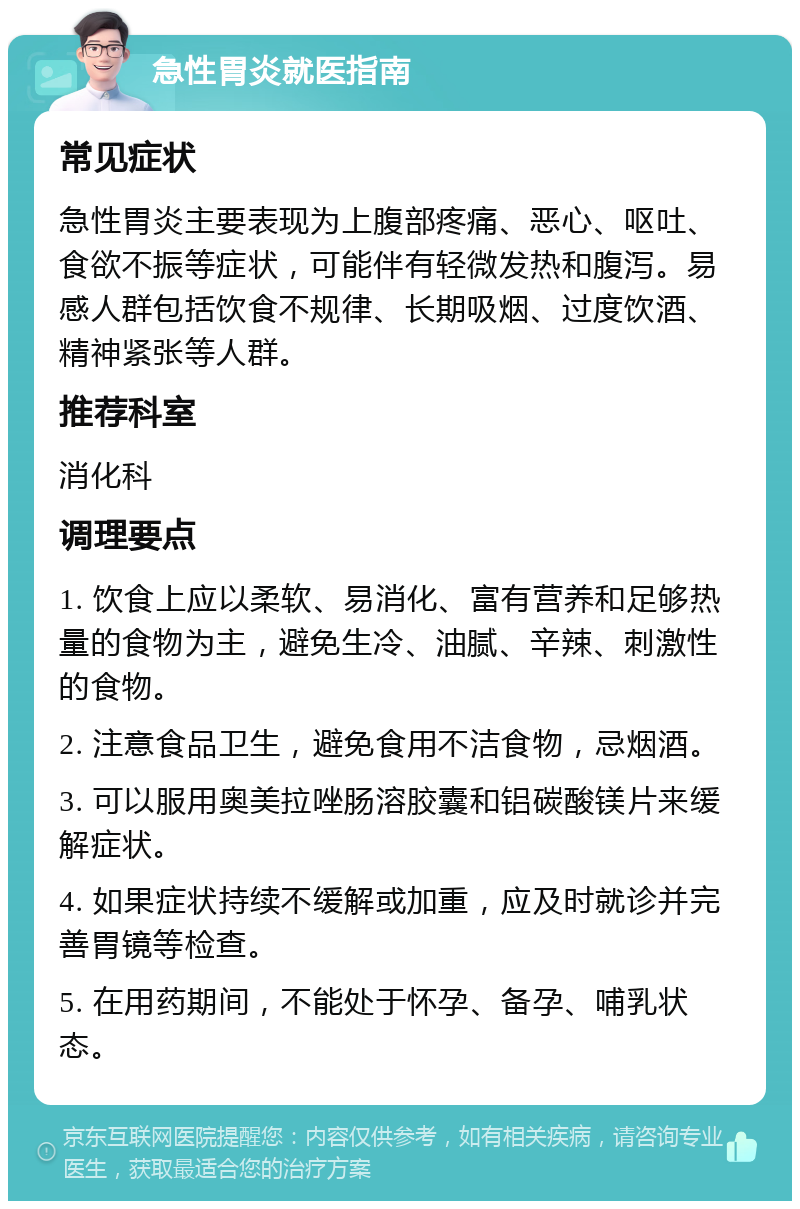 急性胃炎就医指南 常见症状 急性胃炎主要表现为上腹部疼痛、恶心、呕吐、食欲不振等症状，可能伴有轻微发热和腹泻。易感人群包括饮食不规律、长期吸烟、过度饮酒、精神紧张等人群。 推荐科室 消化科 调理要点 1. 饮食上应以柔软、易消化、富有营养和足够热量的食物为主，避免生冷、油腻、辛辣、刺激性的食物。 2. 注意食品卫生，避免食用不洁食物，忌烟酒。 3. 可以服用奥美拉唑肠溶胶囊和铝碳酸镁片来缓解症状。 4. 如果症状持续不缓解或加重，应及时就诊并完善胃镜等检查。 5. 在用药期间，不能处于怀孕、备孕、哺乳状态。