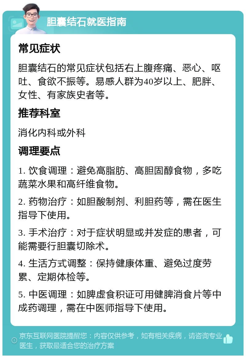 胆囊结石就医指南 常见症状 胆囊结石的常见症状包括右上腹疼痛、恶心、呕吐、食欲不振等。易感人群为40岁以上、肥胖、女性、有家族史者等。 推荐科室 消化内科或外科 调理要点 1. 饮食调理：避免高脂肪、高胆固醇食物，多吃蔬菜水果和高纤维食物。 2. 药物治疗：如胆酸制剂、利胆药等，需在医生指导下使用。 3. 手术治疗：对于症状明显或并发症的患者，可能需要行胆囊切除术。 4. 生活方式调整：保持健康体重、避免过度劳累、定期体检等。 5. 中医调理：如脾虚食积证可用健脾消食片等中成药调理，需在中医师指导下使用。