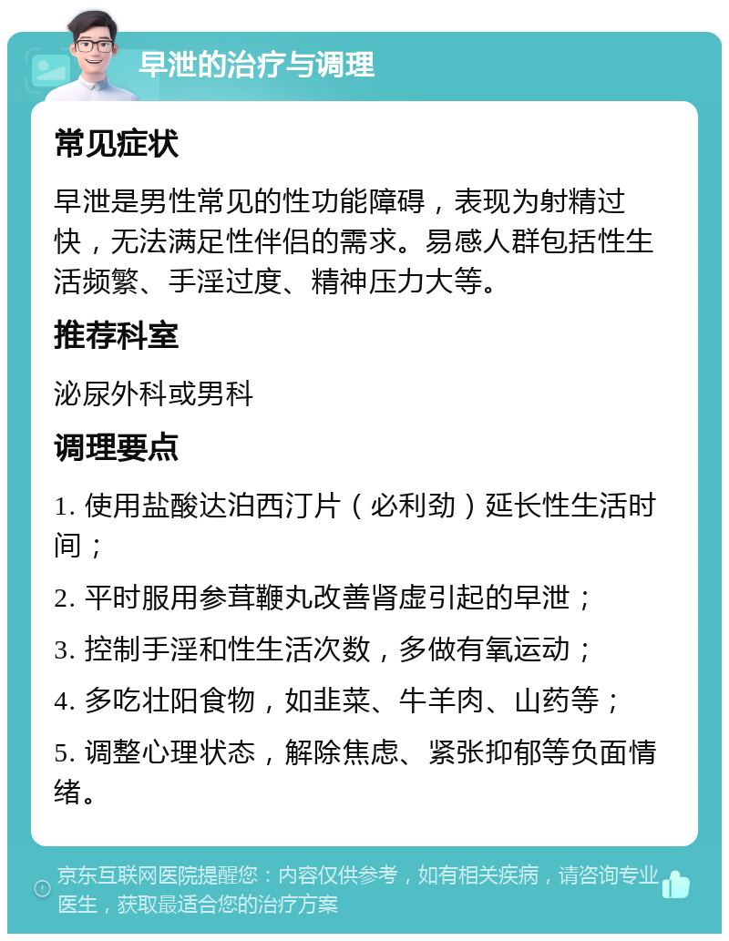 早泄的治疗与调理 常见症状 早泄是男性常见的性功能障碍，表现为射精过快，无法满足性伴侣的需求。易感人群包括性生活频繁、手淫过度、精神压力大等。 推荐科室 泌尿外科或男科 调理要点 1. 使用盐酸达泊西汀片（必利劲）延长性生活时间； 2. 平时服用参茸鞭丸改善肾虚引起的早泄； 3. 控制手淫和性生活次数，多做有氧运动； 4. 多吃壮阳食物，如韭菜、牛羊肉、山药等； 5. 调整心理状态，解除焦虑、紧张抑郁等负面情绪。