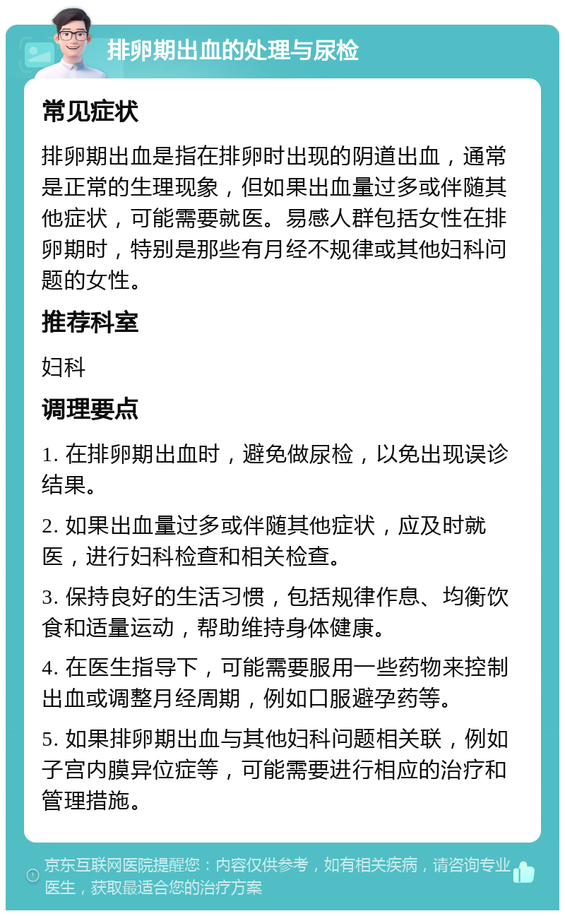 排卵期出血的处理与尿检 常见症状 排卵期出血是指在排卵时出现的阴道出血，通常是正常的生理现象，但如果出血量过多或伴随其他症状，可能需要就医。易感人群包括女性在排卵期时，特别是那些有月经不规律或其他妇科问题的女性。 推荐科室 妇科 调理要点 1. 在排卵期出血时，避免做尿检，以免出现误诊结果。 2. 如果出血量过多或伴随其他症状，应及时就医，进行妇科检查和相关检查。 3. 保持良好的生活习惯，包括规律作息、均衡饮食和适量运动，帮助维持身体健康。 4. 在医生指导下，可能需要服用一些药物来控制出血或调整月经周期，例如口服避孕药等。 5. 如果排卵期出血与其他妇科问题相关联，例如子宫内膜异位症等，可能需要进行相应的治疗和管理措施。